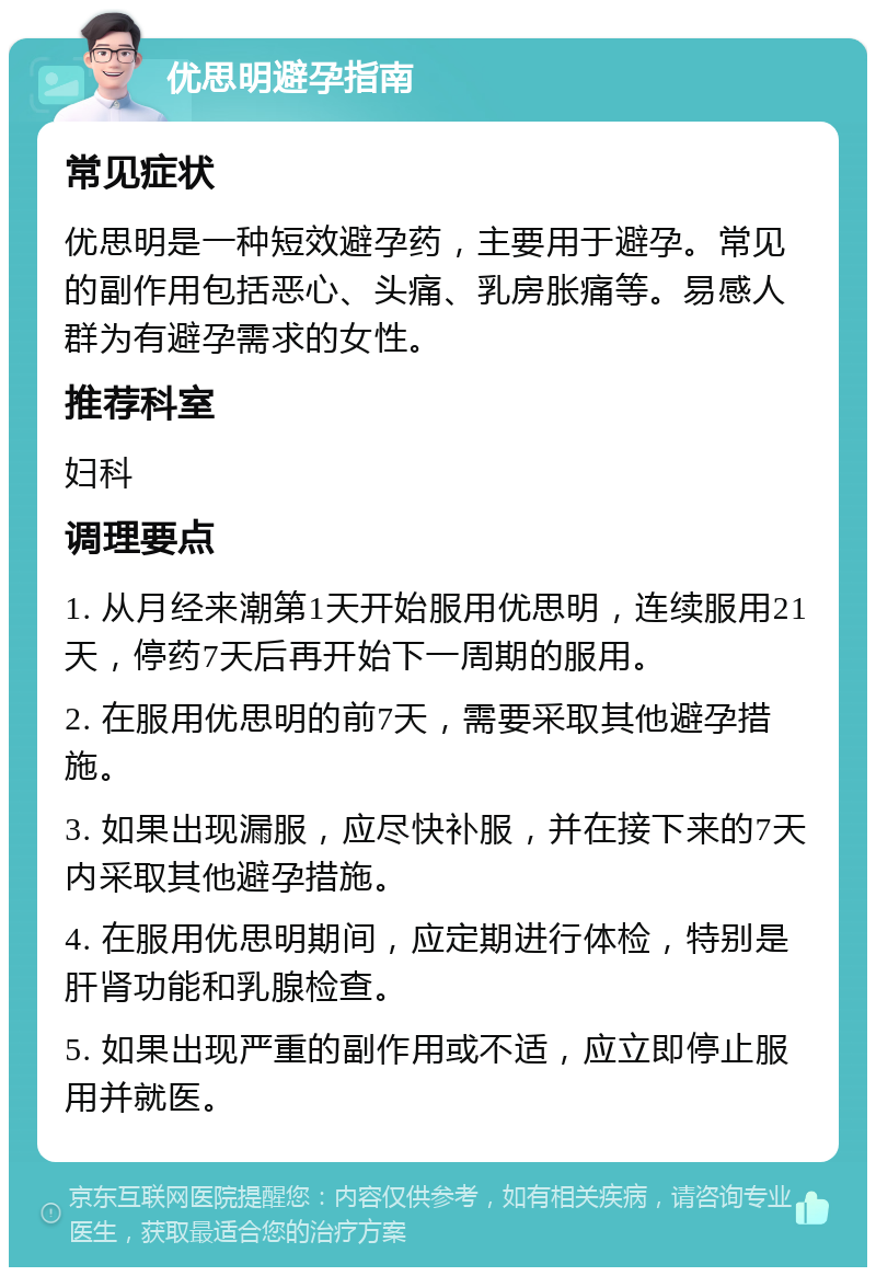 优思明避孕指南 常见症状 优思明是一种短效避孕药，主要用于避孕。常见的副作用包括恶心、头痛、乳房胀痛等。易感人群为有避孕需求的女性。 推荐科室 妇科 调理要点 1. 从月经来潮第1天开始服用优思明，连续服用21天，停药7天后再开始下一周期的服用。 2. 在服用优思明的前7天，需要采取其他避孕措施。 3. 如果出现漏服，应尽快补服，并在接下来的7天内采取其他避孕措施。 4. 在服用优思明期间，应定期进行体检，特别是肝肾功能和乳腺检查。 5. 如果出现严重的副作用或不适，应立即停止服用并就医。