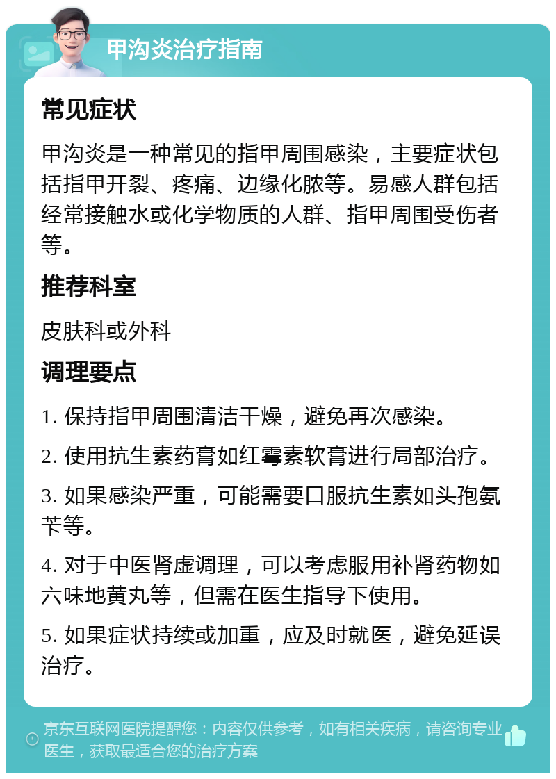 甲沟炎治疗指南 常见症状 甲沟炎是一种常见的指甲周围感染，主要症状包括指甲开裂、疼痛、边缘化脓等。易感人群包括经常接触水或化学物质的人群、指甲周围受伤者等。 推荐科室 皮肤科或外科 调理要点 1. 保持指甲周围清洁干燥，避免再次感染。 2. 使用抗生素药膏如红霉素软膏进行局部治疗。 3. 如果感染严重，可能需要口服抗生素如头孢氨苄等。 4. 对于中医肾虚调理，可以考虑服用补肾药物如六味地黄丸等，但需在医生指导下使用。 5. 如果症状持续或加重，应及时就医，避免延误治疗。