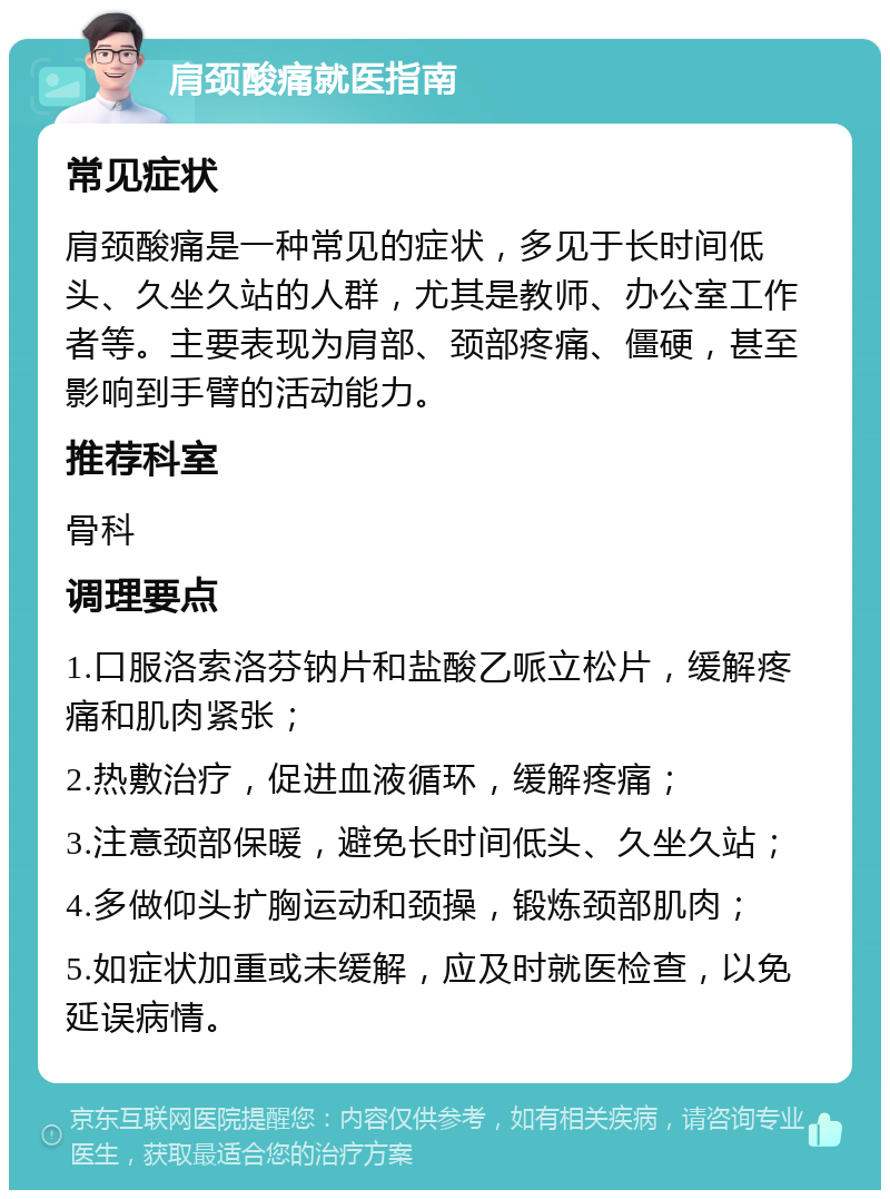 肩颈酸痛就医指南 常见症状 肩颈酸痛是一种常见的症状，多见于长时间低头、久坐久站的人群，尤其是教师、办公室工作者等。主要表现为肩部、颈部疼痛、僵硬，甚至影响到手臂的活动能力。 推荐科室 骨科 调理要点 1.口服洛索洛芬钠片和盐酸乙哌立松片，缓解疼痛和肌肉紧张； 2.热敷治疗，促进血液循环，缓解疼痛； 3.注意颈部保暖，避免长时间低头、久坐久站； 4.多做仰头扩胸运动和颈操，锻炼颈部肌肉； 5.如症状加重或未缓解，应及时就医检查，以免延误病情。