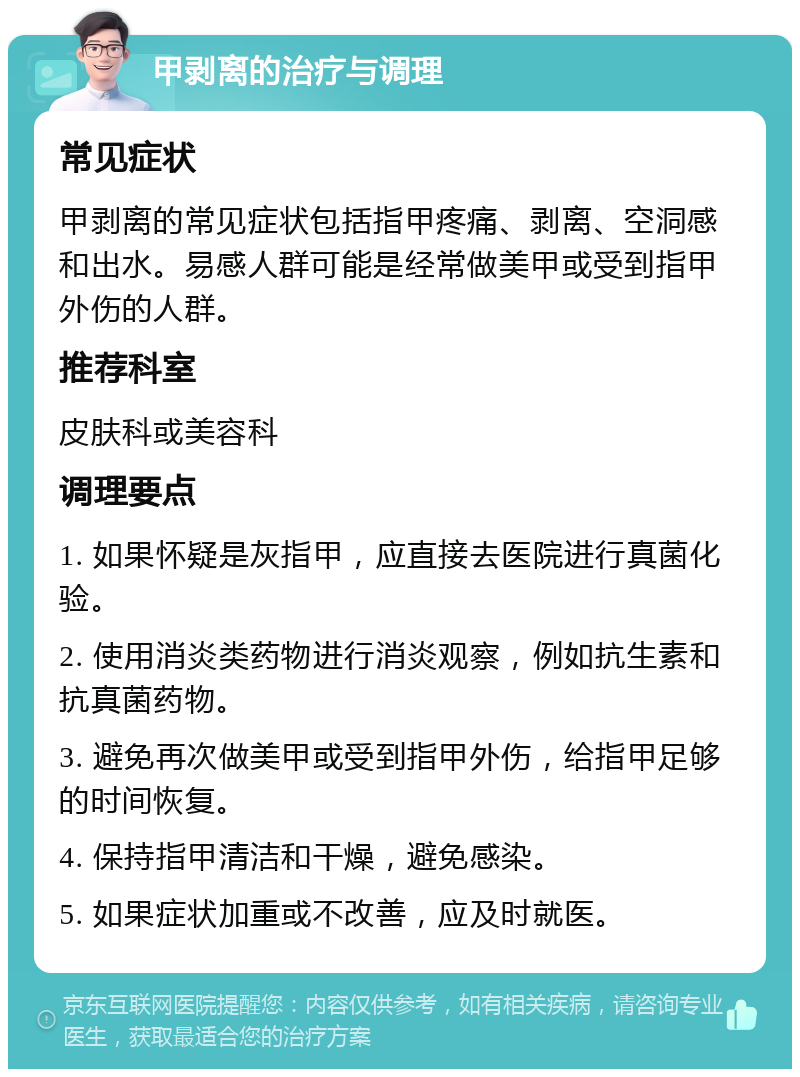 甲剥离的治疗与调理 常见症状 甲剥离的常见症状包括指甲疼痛、剥离、空洞感和出水。易感人群可能是经常做美甲或受到指甲外伤的人群。 推荐科室 皮肤科或美容科 调理要点 1. 如果怀疑是灰指甲，应直接去医院进行真菌化验。 2. 使用消炎类药物进行消炎观察，例如抗生素和抗真菌药物。 3. 避免再次做美甲或受到指甲外伤，给指甲足够的时间恢复。 4. 保持指甲清洁和干燥，避免感染。 5. 如果症状加重或不改善，应及时就医。