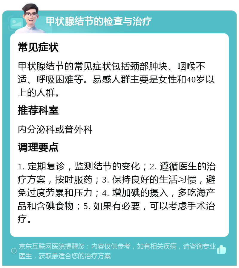 甲状腺结节的检查与治疗 常见症状 甲状腺结节的常见症状包括颈部肿块、咽喉不适、呼吸困难等。易感人群主要是女性和40岁以上的人群。 推荐科室 内分泌科或普外科 调理要点 1. 定期复诊，监测结节的变化；2. 遵循医生的治疗方案，按时服药；3. 保持良好的生活习惯，避免过度劳累和压力；4. 增加碘的摄入，多吃海产品和含碘食物；5. 如果有必要，可以考虑手术治疗。