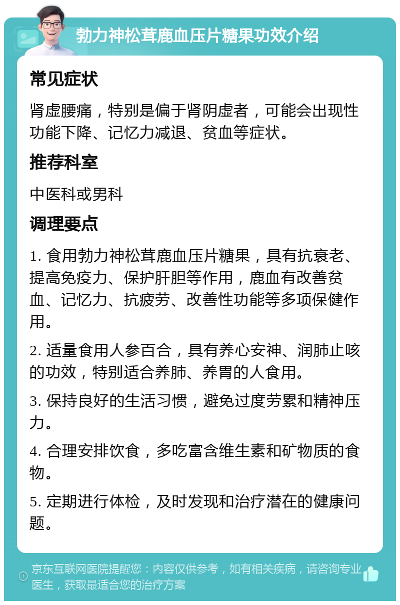 勃力神松茸鹿血压片糖果功效介绍 常见症状 肾虚腰痛，特别是偏于肾阴虚者，可能会出现性功能下降、记忆力减退、贫血等症状。 推荐科室 中医科或男科 调理要点 1. 食用勃力神松茸鹿血压片糖果，具有抗衰老、提高免疫力、保护肝胆等作用，鹿血有改善贫血、记忆力、抗疲劳、改善性功能等多项保健作用。 2. 适量食用人参百合，具有养心安神、润肺止咳的功效，特别适合养肺、养胃的人食用。 3. 保持良好的生活习惯，避免过度劳累和精神压力。 4. 合理安排饮食，多吃富含维生素和矿物质的食物。 5. 定期进行体检，及时发现和治疗潜在的健康问题。