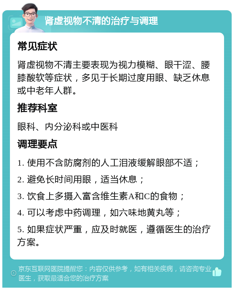 肾虚视物不清的治疗与调理 常见症状 肾虚视物不清主要表现为视力模糊、眼干涩、腰膝酸软等症状，多见于长期过度用眼、缺乏休息或中老年人群。 推荐科室 眼科、内分泌科或中医科 调理要点 1. 使用不含防腐剂的人工泪液缓解眼部不适； 2. 避免长时间用眼，适当休息； 3. 饮食上多摄入富含维生素A和C的食物； 4. 可以考虑中药调理，如六味地黄丸等； 5. 如果症状严重，应及时就医，遵循医生的治疗方案。