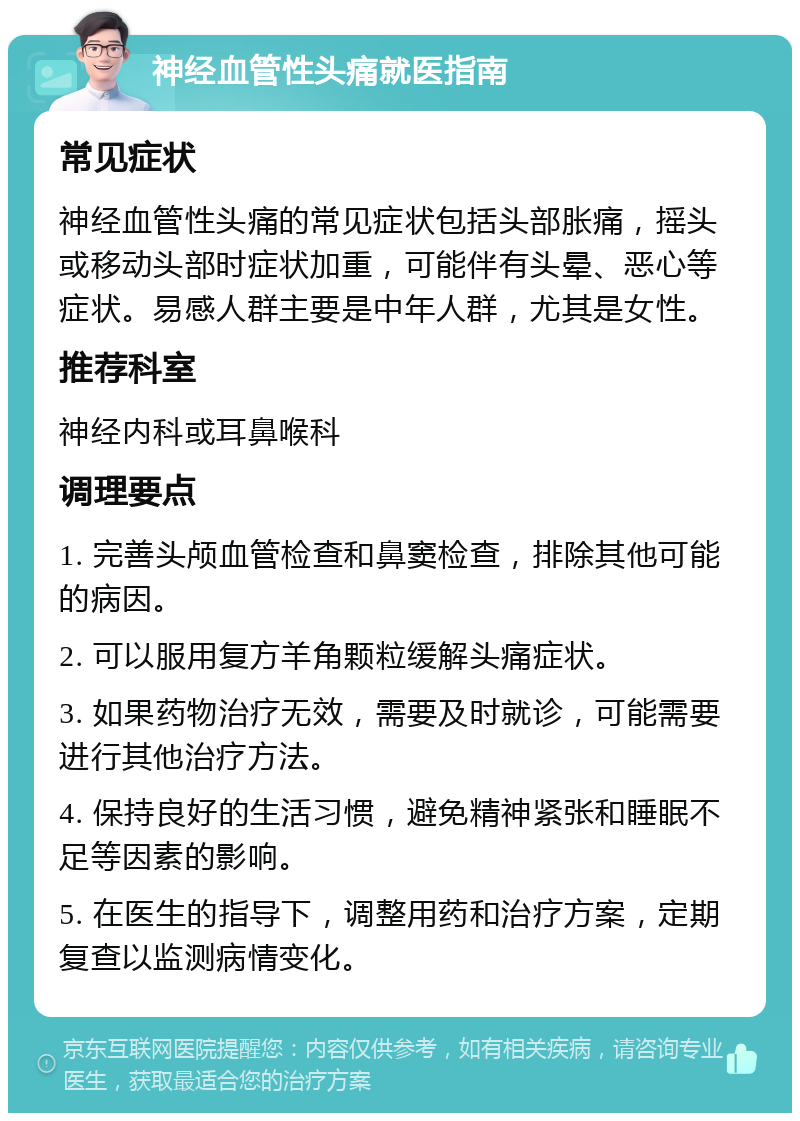 神经血管性头痛就医指南 常见症状 神经血管性头痛的常见症状包括头部胀痛，摇头或移动头部时症状加重，可能伴有头晕、恶心等症状。易感人群主要是中年人群，尤其是女性。 推荐科室 神经内科或耳鼻喉科 调理要点 1. 完善头颅血管检查和鼻窦检查，排除其他可能的病因。 2. 可以服用复方羊角颗粒缓解头痛症状。 3. 如果药物治疗无效，需要及时就诊，可能需要进行其他治疗方法。 4. 保持良好的生活习惯，避免精神紧张和睡眠不足等因素的影响。 5. 在医生的指导下，调整用药和治疗方案，定期复查以监测病情变化。