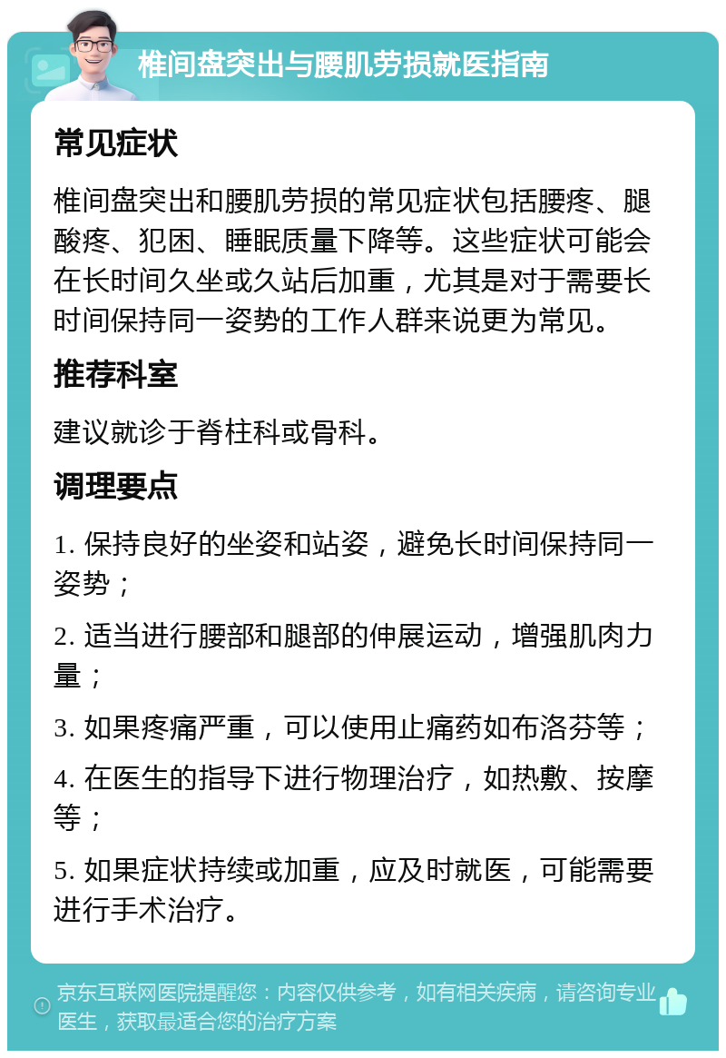 椎间盘突出与腰肌劳损就医指南 常见症状 椎间盘突出和腰肌劳损的常见症状包括腰疼、腿酸疼、犯困、睡眠质量下降等。这些症状可能会在长时间久坐或久站后加重，尤其是对于需要长时间保持同一姿势的工作人群来说更为常见。 推荐科室 建议就诊于脊柱科或骨科。 调理要点 1. 保持良好的坐姿和站姿，避免长时间保持同一姿势； 2. 适当进行腰部和腿部的伸展运动，增强肌肉力量； 3. 如果疼痛严重，可以使用止痛药如布洛芬等； 4. 在医生的指导下进行物理治疗，如热敷、按摩等； 5. 如果症状持续或加重，应及时就医，可能需要进行手术治疗。