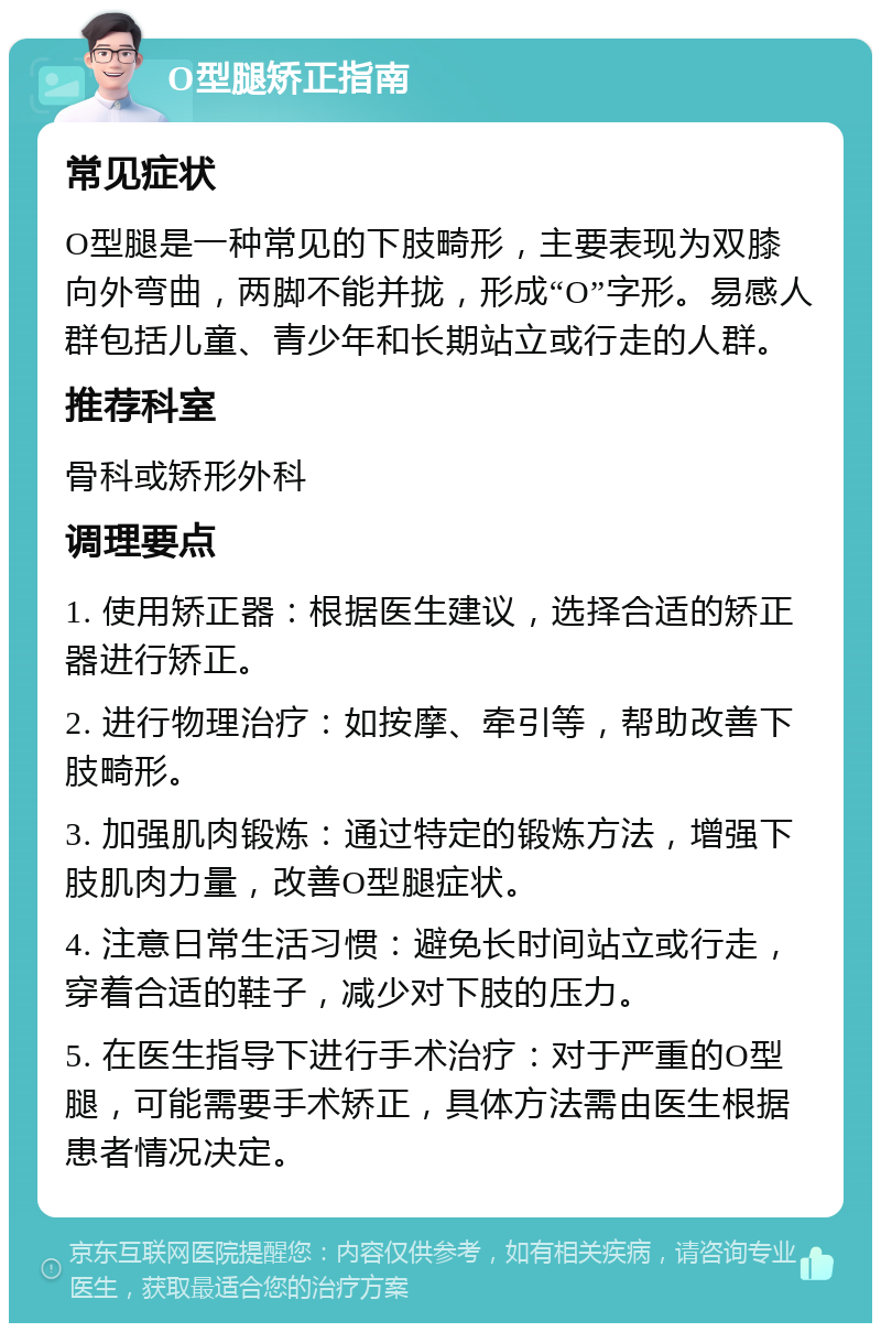 O型腿矫正指南 常见症状 O型腿是一种常见的下肢畸形，主要表现为双膝向外弯曲，两脚不能并拢，形成“O”字形。易感人群包括儿童、青少年和长期站立或行走的人群。 推荐科室 骨科或矫形外科 调理要点 1. 使用矫正器：根据医生建议，选择合适的矫正器进行矫正。 2. 进行物理治疗：如按摩、牵引等，帮助改善下肢畸形。 3. 加强肌肉锻炼：通过特定的锻炼方法，增强下肢肌肉力量，改善O型腿症状。 4. 注意日常生活习惯：避免长时间站立或行走，穿着合适的鞋子，减少对下肢的压力。 5. 在医生指导下进行手术治疗：对于严重的O型腿，可能需要手术矫正，具体方法需由医生根据患者情况决定。