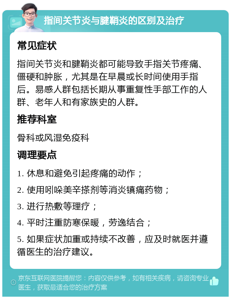 指间关节炎与腱鞘炎的区别及治疗 常见症状 指间关节炎和腱鞘炎都可能导致手指关节疼痛、僵硬和肿胀，尤其是在早晨或长时间使用手指后。易感人群包括长期从事重复性手部工作的人群、老年人和有家族史的人群。 推荐科室 骨科或风湿免疫科 调理要点 1. 休息和避免引起疼痛的动作； 2. 使用吲哚美辛搽剂等消炎镇痛药物； 3. 进行热敷等理疗； 4. 平时注重防寒保暖，劳逸结合； 5. 如果症状加重或持续不改善，应及时就医并遵循医生的治疗建议。