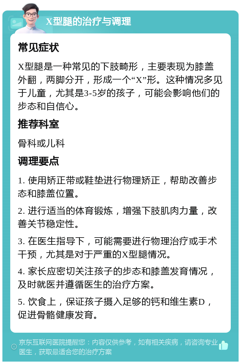 X型腿的治疗与调理 常见症状 X型腿是一种常见的下肢畸形，主要表现为膝盖外翻，两脚分开，形成一个“X”形。这种情况多见于儿童，尤其是3-5岁的孩子，可能会影响他们的步态和自信心。 推荐科室 骨科或儿科 调理要点 1. 使用矫正带或鞋垫进行物理矫正，帮助改善步态和膝盖位置。 2. 进行适当的体育锻炼，增强下肢肌肉力量，改善关节稳定性。 3. 在医生指导下，可能需要进行物理治疗或手术干预，尤其是对于严重的X型腿情况。 4. 家长应密切关注孩子的步态和膝盖发育情况，及时就医并遵循医生的治疗方案。 5. 饮食上，保证孩子摄入足够的钙和维生素D，促进骨骼健康发育。