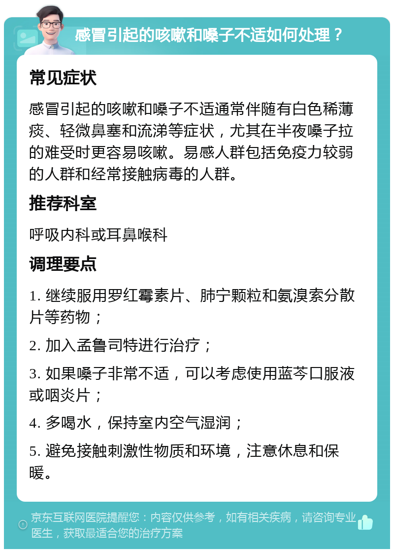 感冒引起的咳嗽和嗓子不适如何处理？ 常见症状 感冒引起的咳嗽和嗓子不适通常伴随有白色稀薄痰、轻微鼻塞和流涕等症状，尤其在半夜嗓子拉的难受时更容易咳嗽。易感人群包括免疫力较弱的人群和经常接触病毒的人群。 推荐科室 呼吸内科或耳鼻喉科 调理要点 1. 继续服用罗红霉素片、肺宁颗粒和氨溴索分散片等药物； 2. 加入孟鲁司特进行治疗； 3. 如果嗓子非常不适，可以考虑使用蓝芩口服液或咽炎片； 4. 多喝水，保持室内空气湿润； 5. 避免接触刺激性物质和环境，注意休息和保暖。