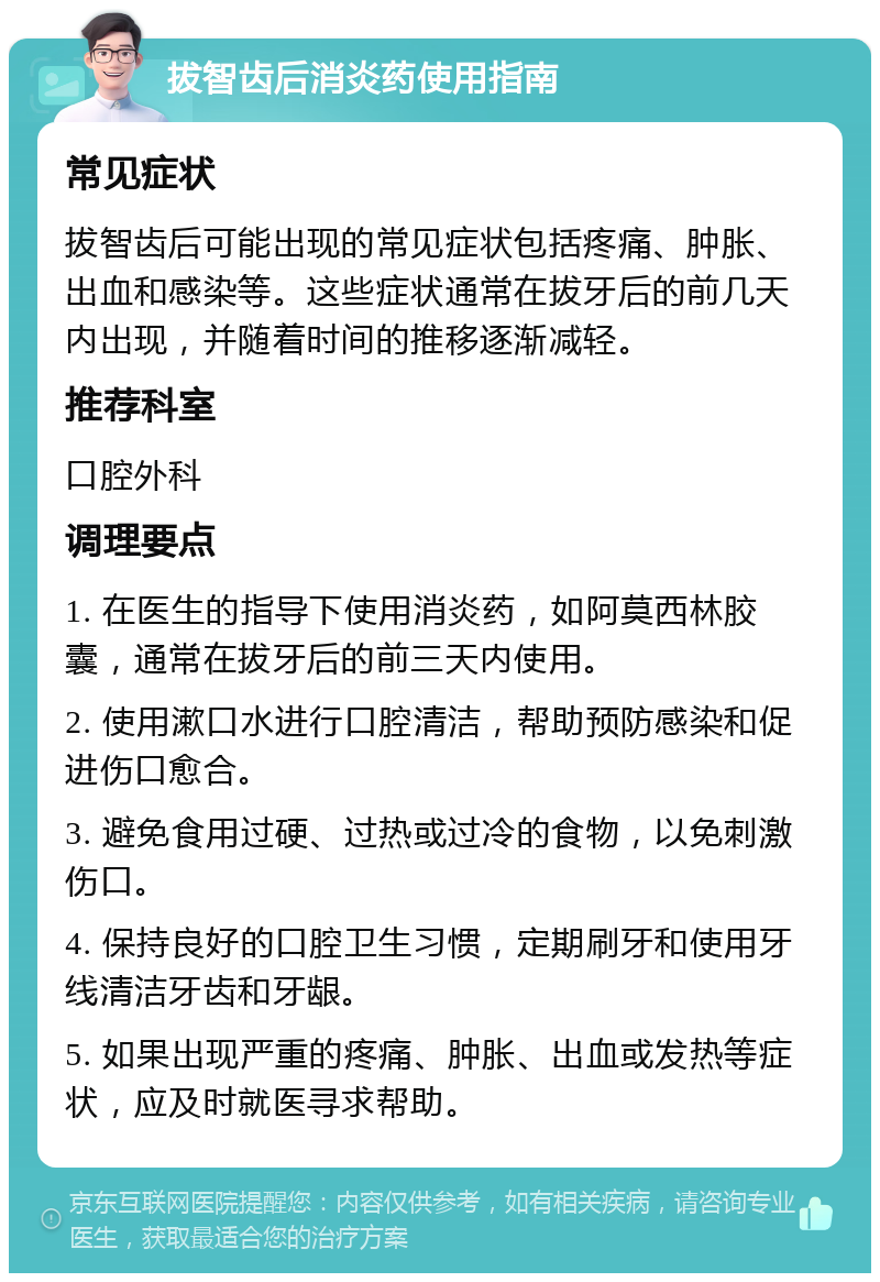 拔智齿后消炎药使用指南 常见症状 拔智齿后可能出现的常见症状包括疼痛、肿胀、出血和感染等。这些症状通常在拔牙后的前几天内出现，并随着时间的推移逐渐减轻。 推荐科室 口腔外科 调理要点 1. 在医生的指导下使用消炎药，如阿莫西林胶囊，通常在拔牙后的前三天内使用。 2. 使用漱口水进行口腔清洁，帮助预防感染和促进伤口愈合。 3. 避免食用过硬、过热或过冷的食物，以免刺激伤口。 4. 保持良好的口腔卫生习惯，定期刷牙和使用牙线清洁牙齿和牙龈。 5. 如果出现严重的疼痛、肿胀、出血或发热等症状，应及时就医寻求帮助。