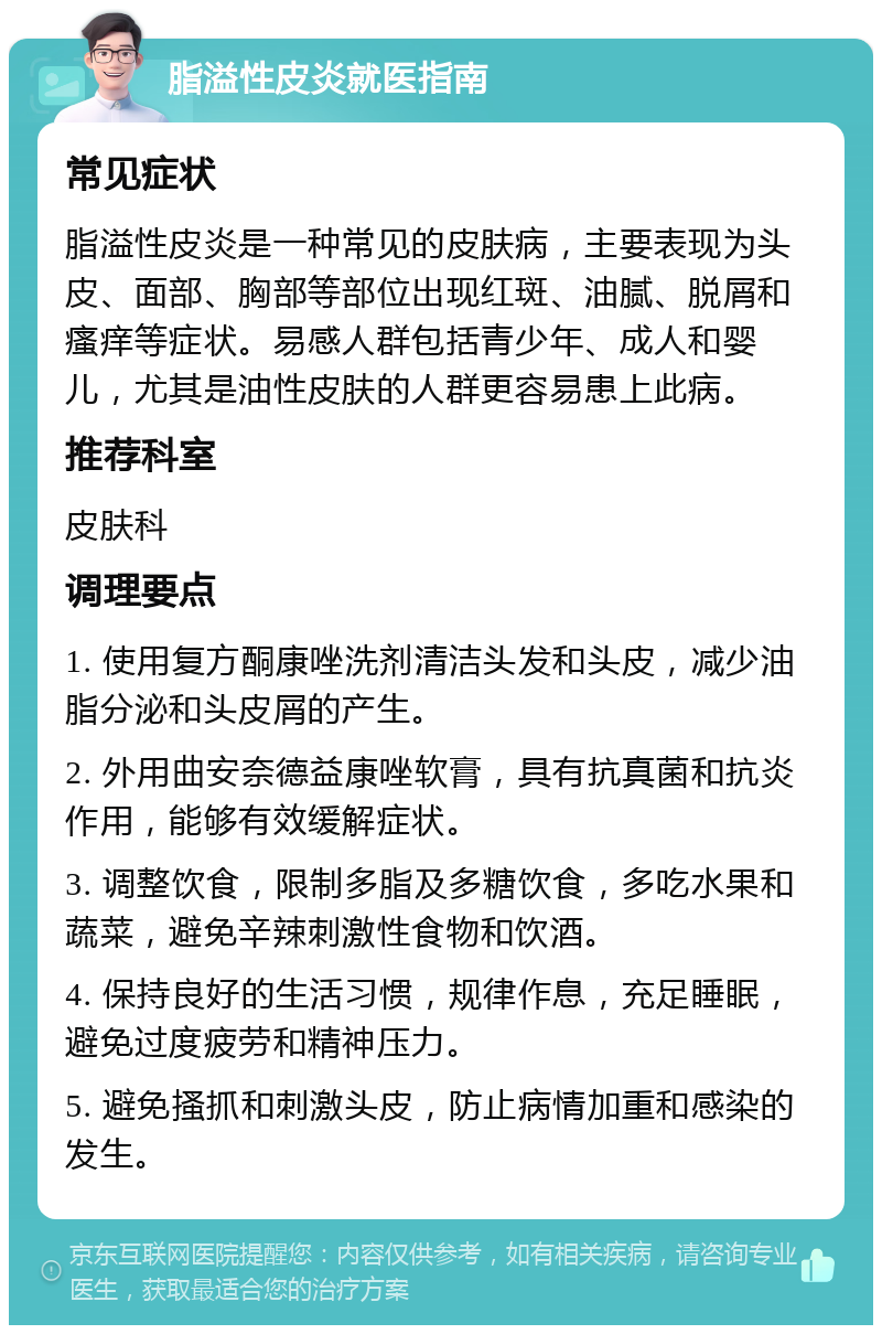 脂溢性皮炎就医指南 常见症状 脂溢性皮炎是一种常见的皮肤病，主要表现为头皮、面部、胸部等部位出现红斑、油腻、脱屑和瘙痒等症状。易感人群包括青少年、成人和婴儿，尤其是油性皮肤的人群更容易患上此病。 推荐科室 皮肤科 调理要点 1. 使用复方酮康唑洗剂清洁头发和头皮，减少油脂分泌和头皮屑的产生。 2. 外用曲安奈德益康唑软膏，具有抗真菌和抗炎作用，能够有效缓解症状。 3. 调整饮食，限制多脂及多糖饮食，多吃水果和蔬菜，避免辛辣刺激性食物和饮酒。 4. 保持良好的生活习惯，规律作息，充足睡眠，避免过度疲劳和精神压力。 5. 避免搔抓和刺激头皮，防止病情加重和感染的发生。