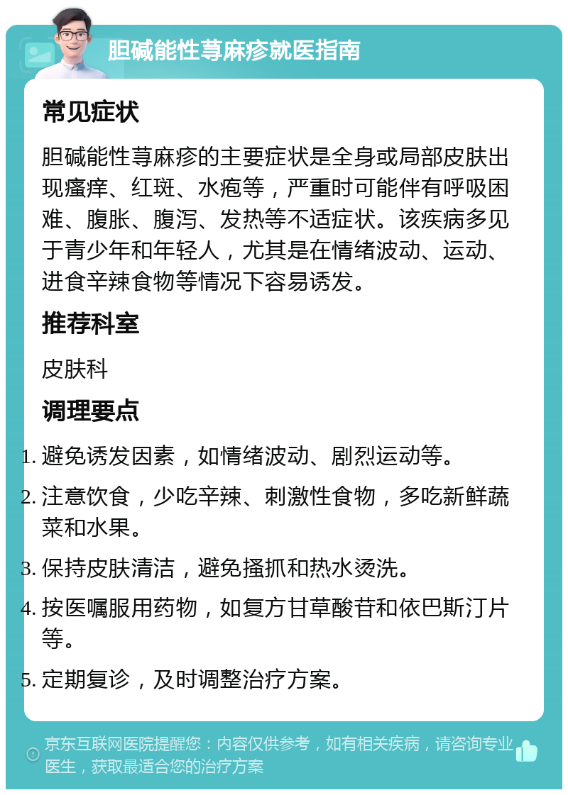 胆碱能性荨麻疹就医指南 常见症状 胆碱能性荨麻疹的主要症状是全身或局部皮肤出现瘙痒、红斑、水疱等，严重时可能伴有呼吸困难、腹胀、腹泻、发热等不适症状。该疾病多见于青少年和年轻人，尤其是在情绪波动、运动、进食辛辣食物等情况下容易诱发。 推荐科室 皮肤科 调理要点 避免诱发因素，如情绪波动、剧烈运动等。 注意饮食，少吃辛辣、刺激性食物，多吃新鲜蔬菜和水果。 保持皮肤清洁，避免搔抓和热水烫洗。 按医嘱服用药物，如复方甘草酸苷和依巴斯汀片等。 定期复诊，及时调整治疗方案。