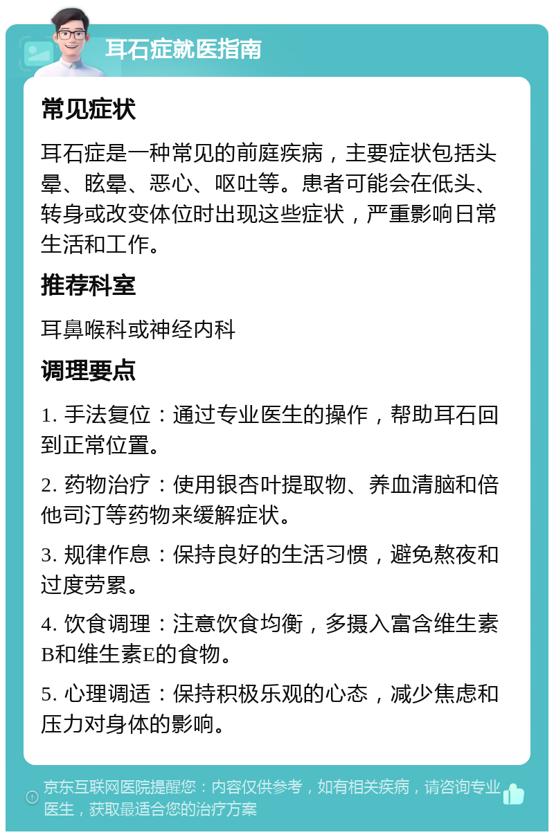 耳石症就医指南 常见症状 耳石症是一种常见的前庭疾病，主要症状包括头晕、眩晕、恶心、呕吐等。患者可能会在低头、转身或改变体位时出现这些症状，严重影响日常生活和工作。 推荐科室 耳鼻喉科或神经内科 调理要点 1. 手法复位：通过专业医生的操作，帮助耳石回到正常位置。 2. 药物治疗：使用银杏叶提取物、养血清脑和倍他司汀等药物来缓解症状。 3. 规律作息：保持良好的生活习惯，避免熬夜和过度劳累。 4. 饮食调理：注意饮食均衡，多摄入富含维生素B和维生素E的食物。 5. 心理调适：保持积极乐观的心态，减少焦虑和压力对身体的影响。