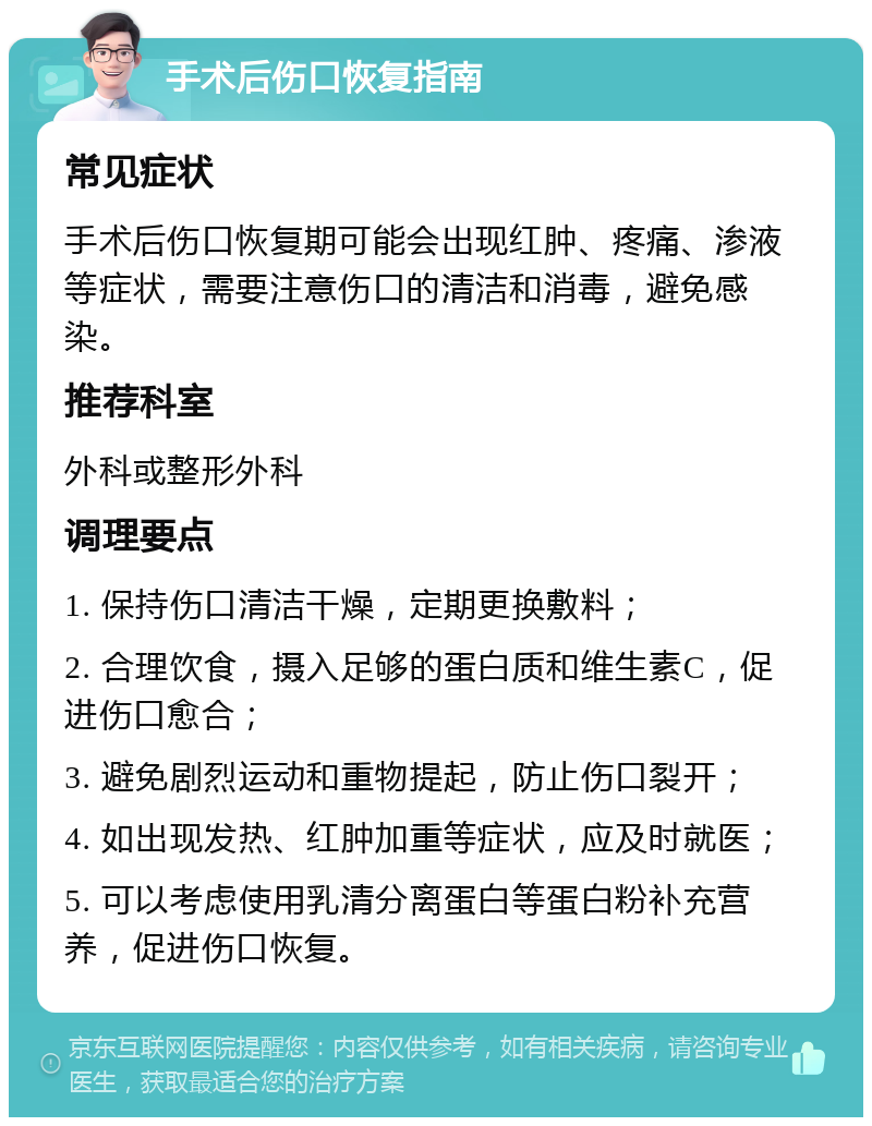 手术后伤口恢复指南 常见症状 手术后伤口恢复期可能会出现红肿、疼痛、渗液等症状，需要注意伤口的清洁和消毒，避免感染。 推荐科室 外科或整形外科 调理要点 1. 保持伤口清洁干燥，定期更换敷料； 2. 合理饮食，摄入足够的蛋白质和维生素C，促进伤口愈合； 3. 避免剧烈运动和重物提起，防止伤口裂开； 4. 如出现发热、红肿加重等症状，应及时就医； 5. 可以考虑使用乳清分离蛋白等蛋白粉补充营养，促进伤口恢复。