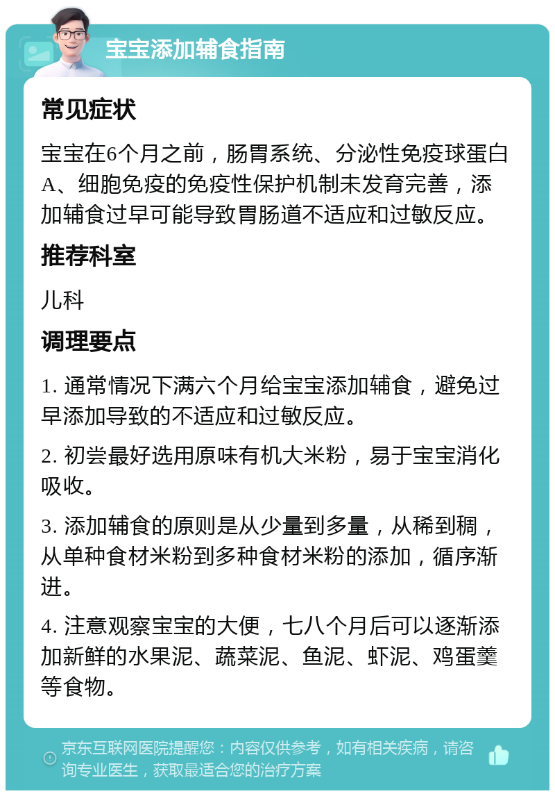 宝宝添加辅食指南 常见症状 宝宝在6个月之前，肠胃系统、分泌性免疫球蛋白A、细胞免疫的免疫性保护机制未发育完善，添加辅食过早可能导致胃肠道不适应和过敏反应。 推荐科室 儿科 调理要点 1. 通常情况下满六个月给宝宝添加辅食，避免过早添加导致的不适应和过敏反应。 2. 初尝最好选用原味有机大米粉，易于宝宝消化吸收。 3. 添加辅食的原则是从少量到多量，从稀到稠，从单种食材米粉到多种食材米粉的添加，循序渐进。 4. 注意观察宝宝的大便，七八个月后可以逐渐添加新鲜的水果泥、蔬菜泥、鱼泥、虾泥、鸡蛋羹等食物。