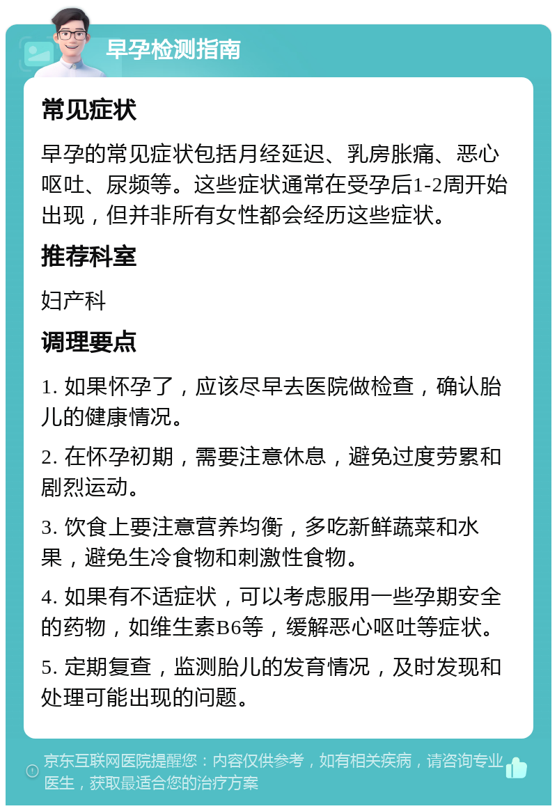 早孕检测指南 常见症状 早孕的常见症状包括月经延迟、乳房胀痛、恶心呕吐、尿频等。这些症状通常在受孕后1-2周开始出现，但并非所有女性都会经历这些症状。 推荐科室 妇产科 调理要点 1. 如果怀孕了，应该尽早去医院做检查，确认胎儿的健康情况。 2. 在怀孕初期，需要注意休息，避免过度劳累和剧烈运动。 3. 饮食上要注意营养均衡，多吃新鲜蔬菜和水果，避免生冷食物和刺激性食物。 4. 如果有不适症状，可以考虑服用一些孕期安全的药物，如维生素B6等，缓解恶心呕吐等症状。 5. 定期复查，监测胎儿的发育情况，及时发现和处理可能出现的问题。