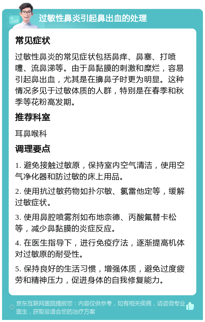 过敏性鼻炎引起鼻出血的处理 常见症状 过敏性鼻炎的常见症状包括鼻痒、鼻塞、打喷嚏、流鼻涕等。由于鼻黏膜的刺激和糜烂，容易引起鼻出血，尤其是在擤鼻子时更为明显。这种情况多见于过敏体质的人群，特别是在春季和秋季等花粉高发期。 推荐科室 耳鼻喉科 调理要点 1. 避免接触过敏原，保持室内空气清洁，使用空气净化器和防过敏的床上用品。 2. 使用抗过敏药物如扑尔敏、氯雷他定等，缓解过敏症状。 3. 使用鼻腔喷雾剂如布地奈德、丙酸氟替卡松等，减少鼻黏膜的炎症反应。 4. 在医生指导下，进行免疫疗法，逐渐提高机体对过敏原的耐受性。 5. 保持良好的生活习惯，增强体质，避免过度疲劳和精神压力，促进身体的自我修复能力。