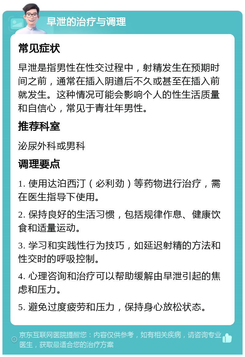 早泄的治疗与调理 常见症状 早泄是指男性在性交过程中，射精发生在预期时间之前，通常在插入阴道后不久或甚至在插入前就发生。这种情况可能会影响个人的性生活质量和自信心，常见于青壮年男性。 推荐科室 泌尿外科或男科 调理要点 1. 使用达泊西汀（必利劲）等药物进行治疗，需在医生指导下使用。 2. 保持良好的生活习惯，包括规律作息、健康饮食和适量运动。 3. 学习和实践性行为技巧，如延迟射精的方法和性交时的呼吸控制。 4. 心理咨询和治疗可以帮助缓解由早泄引起的焦虑和压力。 5. 避免过度疲劳和压力，保持身心放松状态。