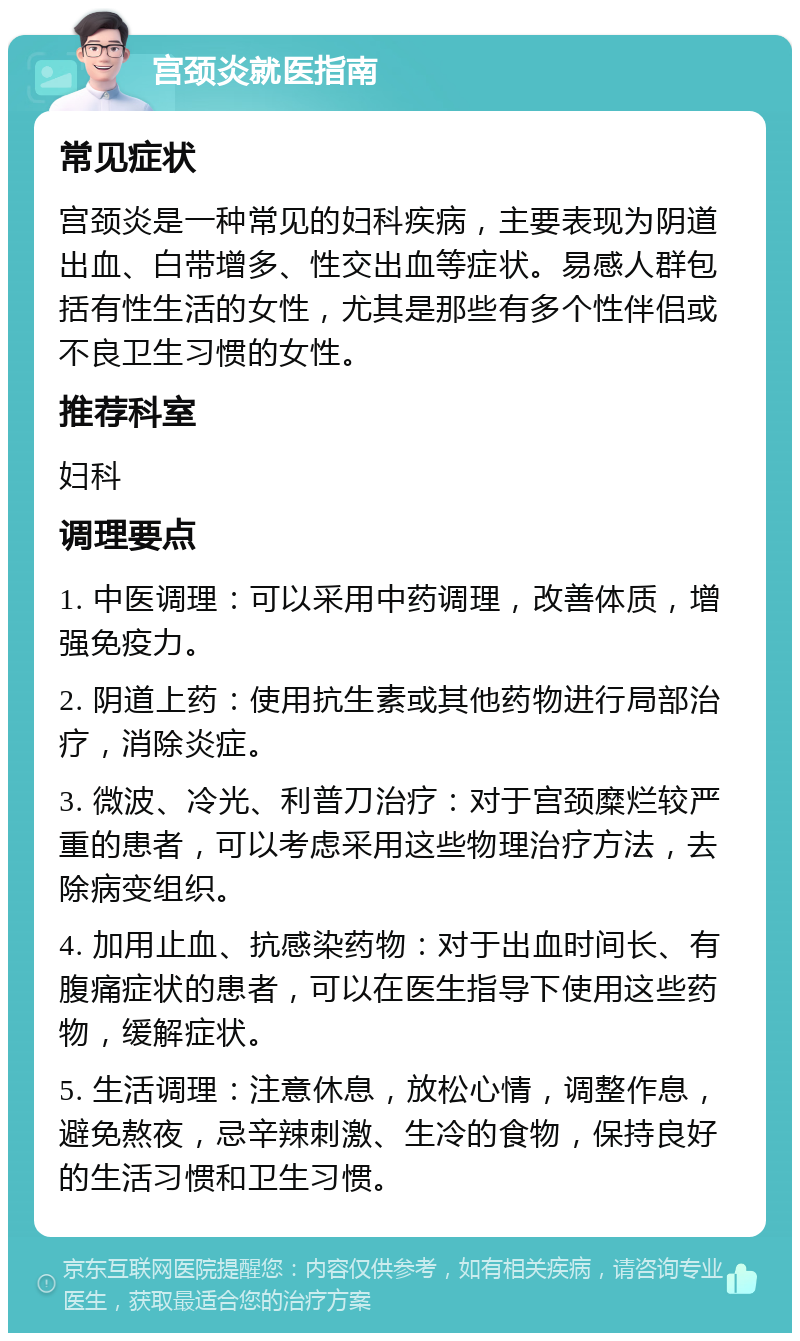 宫颈炎就医指南 常见症状 宫颈炎是一种常见的妇科疾病，主要表现为阴道出血、白带增多、性交出血等症状。易感人群包括有性生活的女性，尤其是那些有多个性伴侣或不良卫生习惯的女性。 推荐科室 妇科 调理要点 1. 中医调理：可以采用中药调理，改善体质，增强免疫力。 2. 阴道上药：使用抗生素或其他药物进行局部治疗，消除炎症。 3. 微波、冷光、利普刀治疗：对于宫颈糜烂较严重的患者，可以考虑采用这些物理治疗方法，去除病变组织。 4. 加用止血、抗感染药物：对于出血时间长、有腹痛症状的患者，可以在医生指导下使用这些药物，缓解症状。 5. 生活调理：注意休息，放松心情，调整作息，避免熬夜，忌辛辣刺激、生冷的食物，保持良好的生活习惯和卫生习惯。