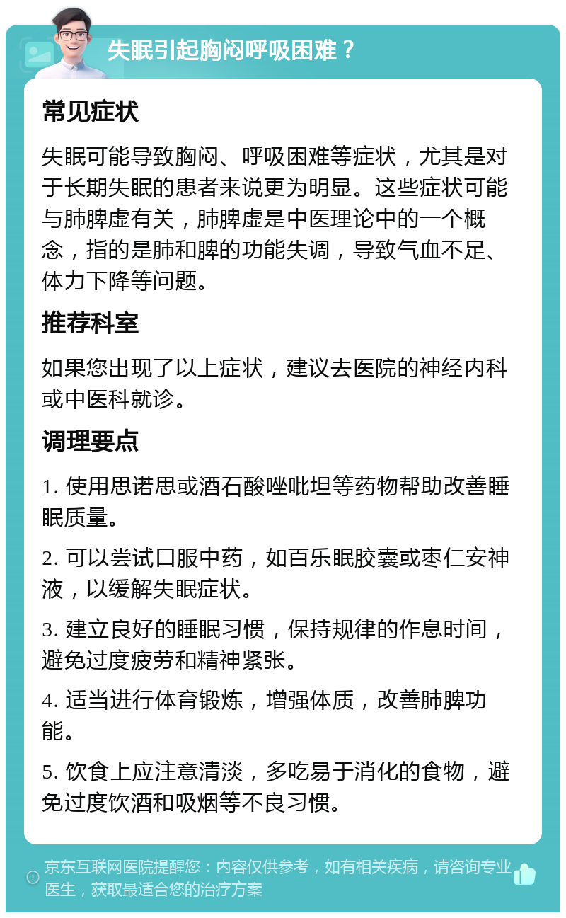 失眠引起胸闷呼吸困难？ 常见症状 失眠可能导致胸闷、呼吸困难等症状，尤其是对于长期失眠的患者来说更为明显。这些症状可能与肺脾虚有关，肺脾虚是中医理论中的一个概念，指的是肺和脾的功能失调，导致气血不足、体力下降等问题。 推荐科室 如果您出现了以上症状，建议去医院的神经内科或中医科就诊。 调理要点 1. 使用思诺思或酒石酸唑吡坦等药物帮助改善睡眠质量。 2. 可以尝试口服中药，如百乐眠胶囊或枣仁安神液，以缓解失眠症状。 3. 建立良好的睡眠习惯，保持规律的作息时间，避免过度疲劳和精神紧张。 4. 适当进行体育锻炼，增强体质，改善肺脾功能。 5. 饮食上应注意清淡，多吃易于消化的食物，避免过度饮酒和吸烟等不良习惯。