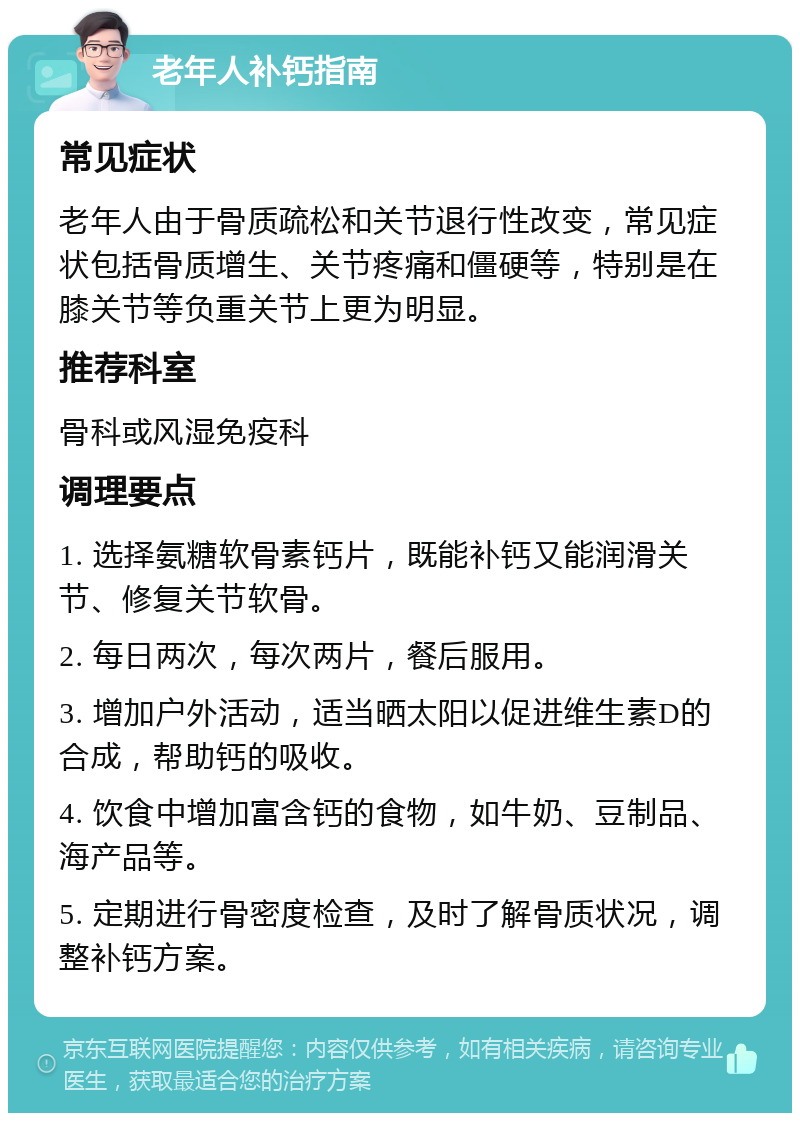 老年人补钙指南 常见症状 老年人由于骨质疏松和关节退行性改变，常见症状包括骨质增生、关节疼痛和僵硬等，特别是在膝关节等负重关节上更为明显。 推荐科室 骨科或风湿免疫科 调理要点 1. 选择氨糖软骨素钙片，既能补钙又能润滑关节、修复关节软骨。 2. 每日两次，每次两片，餐后服用。 3. 增加户外活动，适当晒太阳以促进维生素D的合成，帮助钙的吸收。 4. 饮食中增加富含钙的食物，如牛奶、豆制品、海产品等。 5. 定期进行骨密度检查，及时了解骨质状况，调整补钙方案。