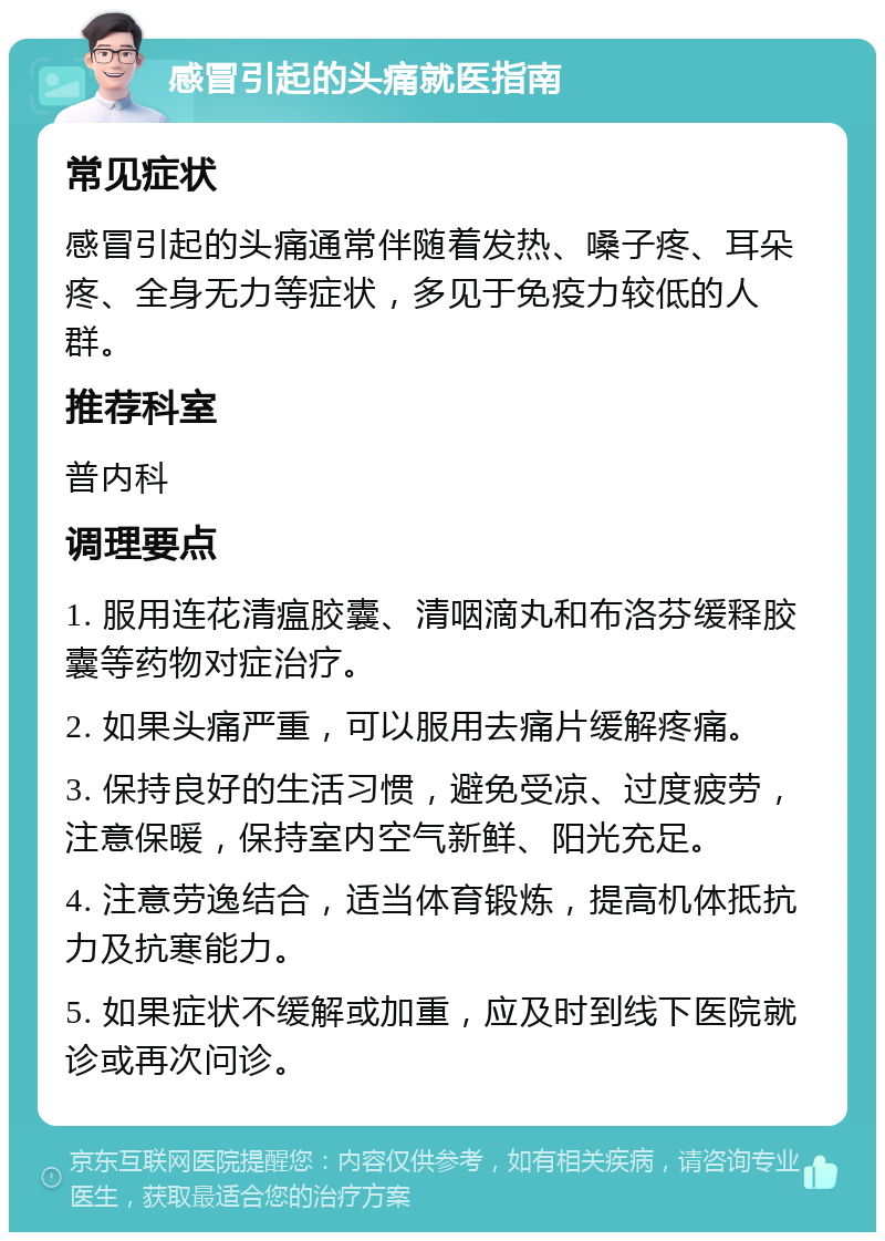 感冒引起的头痛就医指南 常见症状 感冒引起的头痛通常伴随着发热、嗓子疼、耳朵疼、全身无力等症状，多见于免疫力较低的人群。 推荐科室 普内科 调理要点 1. 服用连花清瘟胶囊、清咽滴丸和布洛芬缓释胶囊等药物对症治疗。 2. 如果头痛严重，可以服用去痛片缓解疼痛。 3. 保持良好的生活习惯，避免受凉、过度疲劳，注意保暖，保持室内空气新鲜、阳光充足。 4. 注意劳逸结合，适当体育锻炼，提高机体抵抗力及抗寒能力。 5. 如果症状不缓解或加重，应及时到线下医院就诊或再次问诊。