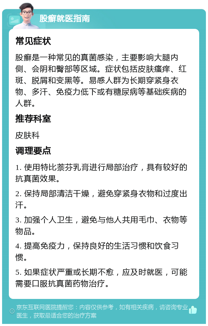 股癣就医指南 常见症状 股癣是一种常见的真菌感染，主要影响大腿内侧、会阴和臀部等区域。症状包括皮肤瘙痒、红斑、脱屑和变黑等。易感人群为长期穿紧身衣物、多汗、免疫力低下或有糖尿病等基础疾病的人群。 推荐科室 皮肤科 调理要点 1. 使用特比萘芬乳膏进行局部治疗，具有较好的抗真菌效果。 2. 保持局部清洁干燥，避免穿紧身衣物和过度出汗。 3. 加强个人卫生，避免与他人共用毛巾、衣物等物品。 4. 提高免疫力，保持良好的生活习惯和饮食习惯。 5. 如果症状严重或长期不愈，应及时就医，可能需要口服抗真菌药物治疗。