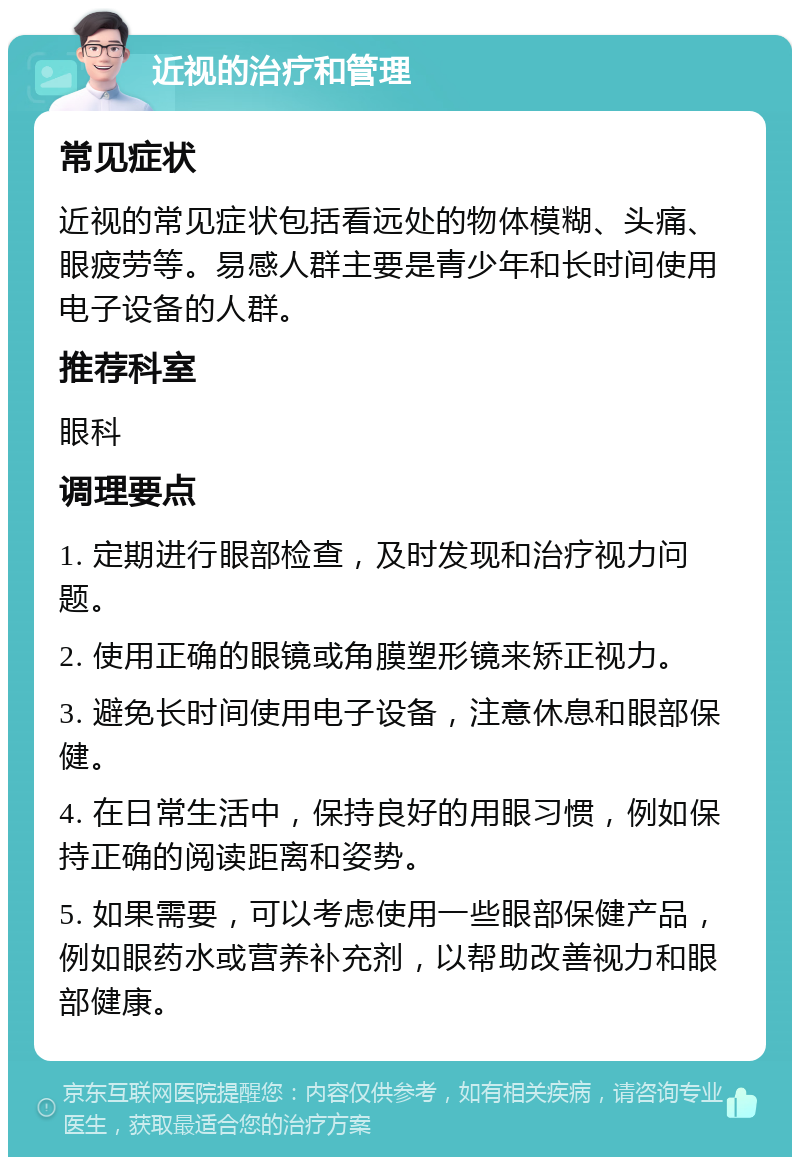 近视的治疗和管理 常见症状 近视的常见症状包括看远处的物体模糊、头痛、眼疲劳等。易感人群主要是青少年和长时间使用电子设备的人群。 推荐科室 眼科 调理要点 1. 定期进行眼部检查，及时发现和治疗视力问题。 2. 使用正确的眼镜或角膜塑形镜来矫正视力。 3. 避免长时间使用电子设备，注意休息和眼部保健。 4. 在日常生活中，保持良好的用眼习惯，例如保持正确的阅读距离和姿势。 5. 如果需要，可以考虑使用一些眼部保健产品，例如眼药水或营养补充剂，以帮助改善视力和眼部健康。