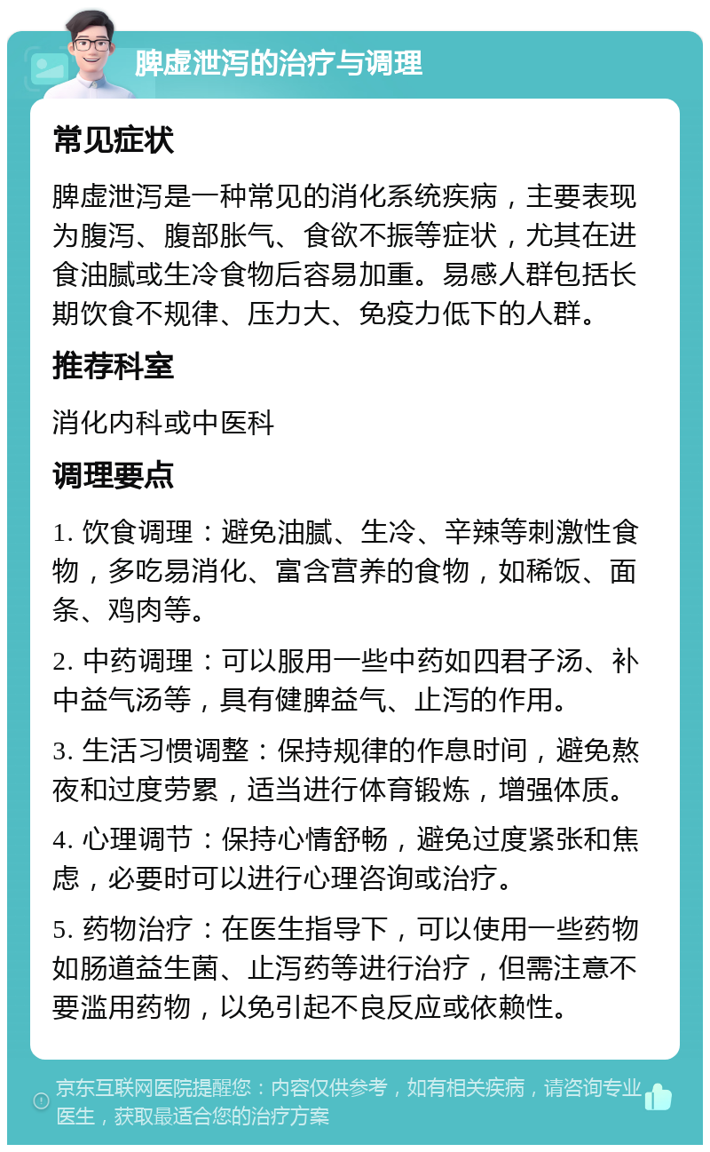 脾虚泄泻的治疗与调理 常见症状 脾虚泄泻是一种常见的消化系统疾病，主要表现为腹泻、腹部胀气、食欲不振等症状，尤其在进食油腻或生冷食物后容易加重。易感人群包括长期饮食不规律、压力大、免疫力低下的人群。 推荐科室 消化内科或中医科 调理要点 1. 饮食调理：避免油腻、生冷、辛辣等刺激性食物，多吃易消化、富含营养的食物，如稀饭、面条、鸡肉等。 2. 中药调理：可以服用一些中药如四君子汤、补中益气汤等，具有健脾益气、止泻的作用。 3. 生活习惯调整：保持规律的作息时间，避免熬夜和过度劳累，适当进行体育锻炼，增强体质。 4. 心理调节：保持心情舒畅，避免过度紧张和焦虑，必要时可以进行心理咨询或治疗。 5. 药物治疗：在医生指导下，可以使用一些药物如肠道益生菌、止泻药等进行治疗，但需注意不要滥用药物，以免引起不良反应或依赖性。