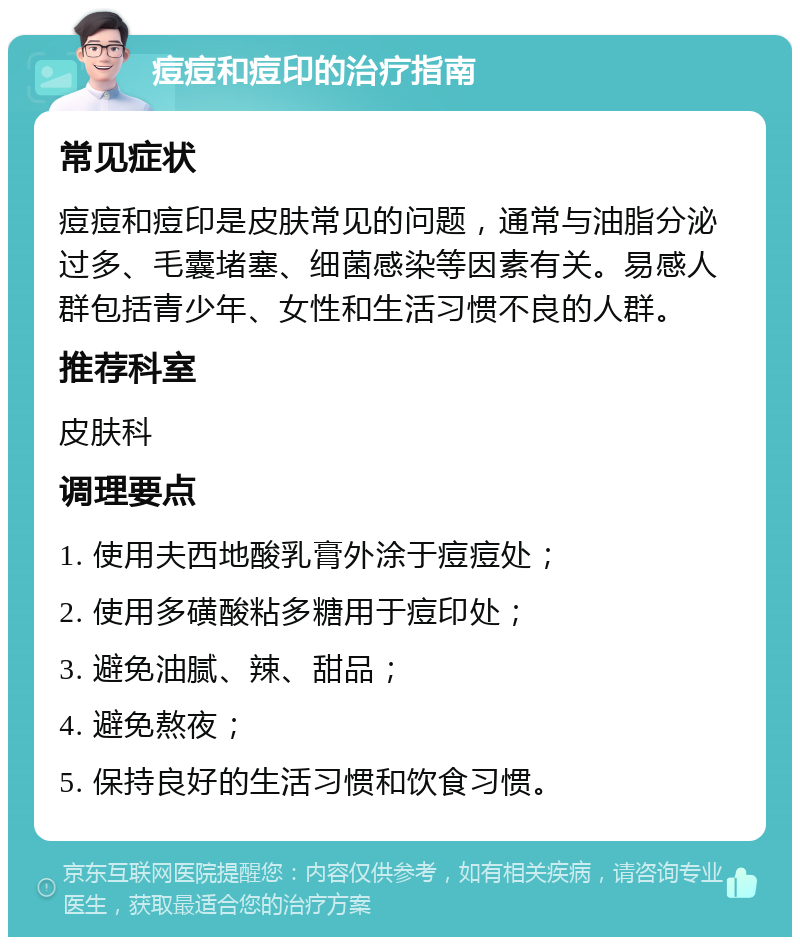 痘痘和痘印的治疗指南 常见症状 痘痘和痘印是皮肤常见的问题，通常与油脂分泌过多、毛囊堵塞、细菌感染等因素有关。易感人群包括青少年、女性和生活习惯不良的人群。 推荐科室 皮肤科 调理要点 1. 使用夫西地酸乳膏外涂于痘痘处； 2. 使用多磺酸粘多糖用于痘印处； 3. 避免油腻、辣、甜品； 4. 避免熬夜； 5. 保持良好的生活习惯和饮食习惯。