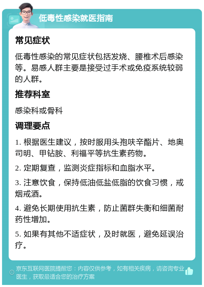 低毒性感染就医指南 常见症状 低毒性感染的常见症状包括发烧、腰椎术后感染等。易感人群主要是接受过手术或免疫系统较弱的人群。 推荐科室 感染科或骨科 调理要点 1. 根据医生建议，按时服用头孢呋辛酯片、地奥司明、甲钻胺、利福平等抗生素药物。 2. 定期复查，监测炎症指标和血脂水平。 3. 注意饮食，保持低油低盐低脂的饮食习惯，戒烟戒酒。 4. 避免长期使用抗生素，防止菌群失衡和细菌耐药性增加。 5. 如果有其他不适症状，及时就医，避免延误治疗。