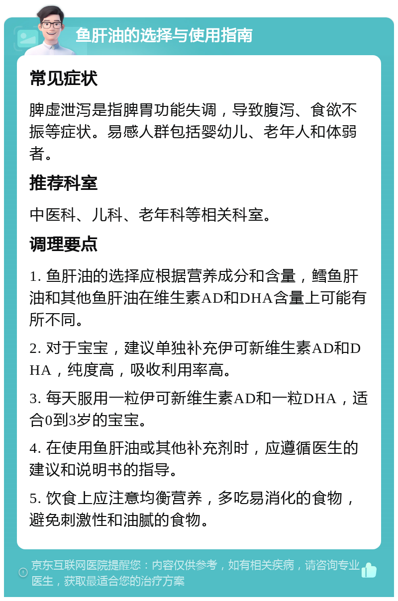 鱼肝油的选择与使用指南 常见症状 脾虚泄泻是指脾胃功能失调，导致腹泻、食欲不振等症状。易感人群包括婴幼儿、老年人和体弱者。 推荐科室 中医科、儿科、老年科等相关科室。 调理要点 1. 鱼肝油的选择应根据营养成分和含量，鳕鱼肝油和其他鱼肝油在维生素AD和DHA含量上可能有所不同。 2. 对于宝宝，建议单独补充伊可新维生素AD和DHA，纯度高，吸收利用率高。 3. 每天服用一粒伊可新维生素AD和一粒DHA，适合0到3岁的宝宝。 4. 在使用鱼肝油或其他补充剂时，应遵循医生的建议和说明书的指导。 5. 饮食上应注意均衡营养，多吃易消化的食物，避免刺激性和油腻的食物。