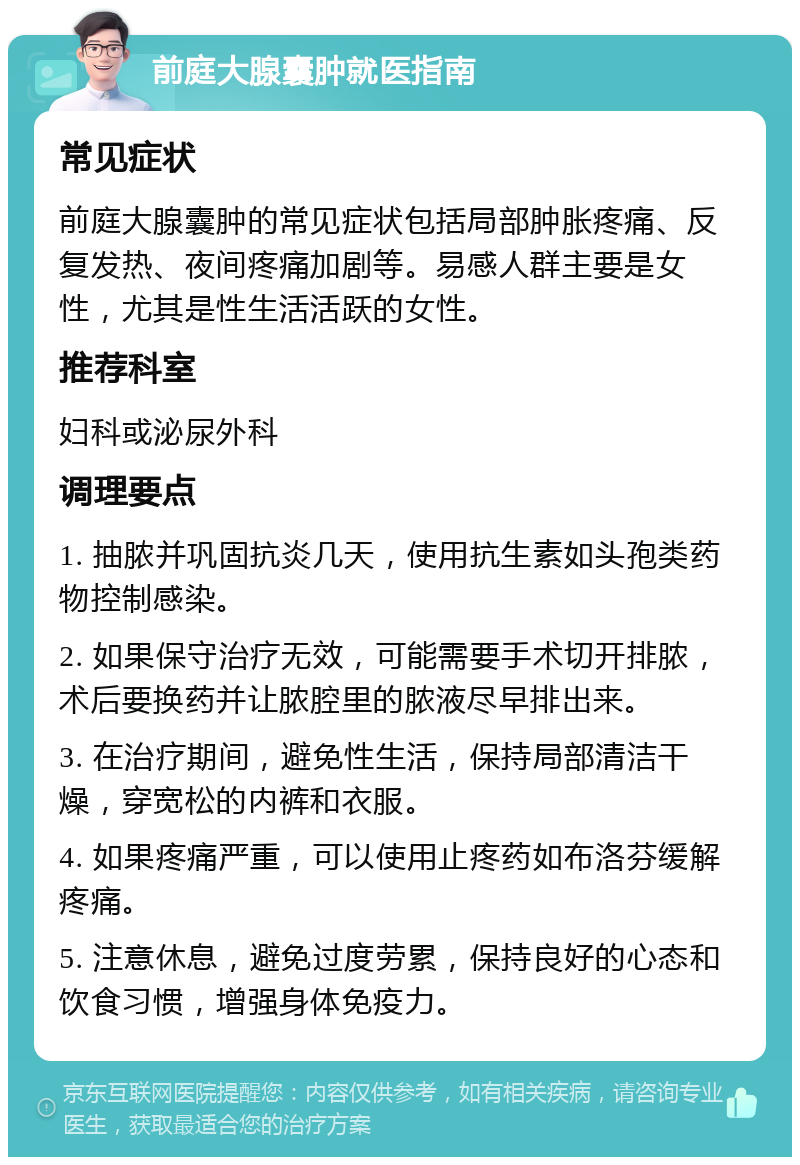 前庭大腺囊肿就医指南 常见症状 前庭大腺囊肿的常见症状包括局部肿胀疼痛、反复发热、夜间疼痛加剧等。易感人群主要是女性，尤其是性生活活跃的女性。 推荐科室 妇科或泌尿外科 调理要点 1. 抽脓并巩固抗炎几天，使用抗生素如头孢类药物控制感染。 2. 如果保守治疗无效，可能需要手术切开排脓，术后要换药并让脓腔里的脓液尽早排出来。 3. 在治疗期间，避免性生活，保持局部清洁干燥，穿宽松的内裤和衣服。 4. 如果疼痛严重，可以使用止疼药如布洛芬缓解疼痛。 5. 注意休息，避免过度劳累，保持良好的心态和饮食习惯，增强身体免疫力。