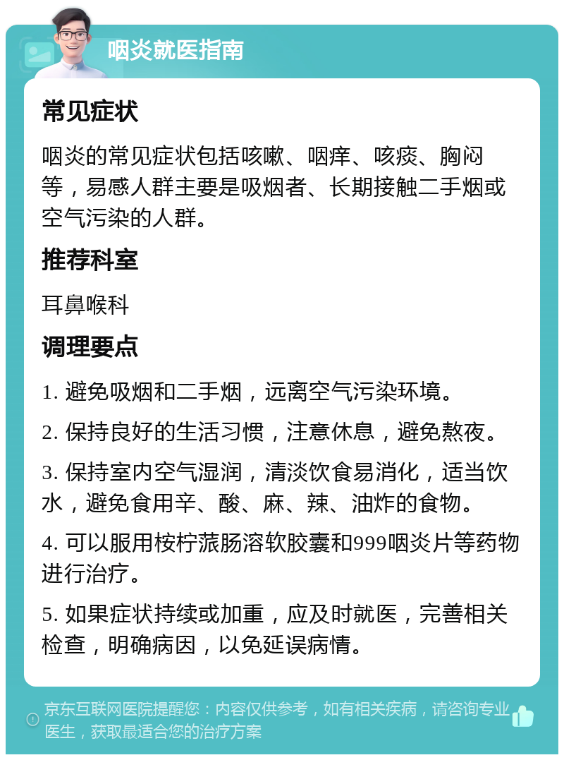 咽炎就医指南 常见症状 咽炎的常见症状包括咳嗽、咽痒、咳痰、胸闷等，易感人群主要是吸烟者、长期接触二手烟或空气污染的人群。 推荐科室 耳鼻喉科 调理要点 1. 避免吸烟和二手烟，远离空气污染环境。 2. 保持良好的生活习惯，注意休息，避免熬夜。 3. 保持室内空气湿润，清淡饮食易消化，适当饮水，避免食用辛、酸、麻、辣、油炸的食物。 4. 可以服用桉柠蒎肠溶软胶囊和999咽炎片等药物进行治疗。 5. 如果症状持续或加重，应及时就医，完善相关检查，明确病因，以免延误病情。