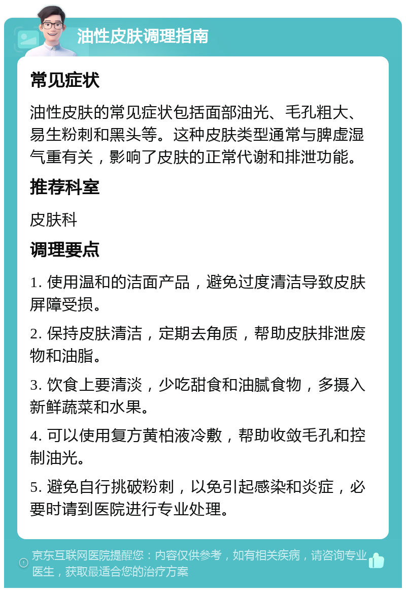 油性皮肤调理指南 常见症状 油性皮肤的常见症状包括面部油光、毛孔粗大、易生粉刺和黑头等。这种皮肤类型通常与脾虚湿气重有关，影响了皮肤的正常代谢和排泄功能。 推荐科室 皮肤科 调理要点 1. 使用温和的洁面产品，避免过度清洁导致皮肤屏障受损。 2. 保持皮肤清洁，定期去角质，帮助皮肤排泄废物和油脂。 3. 饮食上要清淡，少吃甜食和油腻食物，多摄入新鲜蔬菜和水果。 4. 可以使用复方黄柏液冷敷，帮助收敛毛孔和控制油光。 5. 避免自行挑破粉刺，以免引起感染和炎症，必要时请到医院进行专业处理。