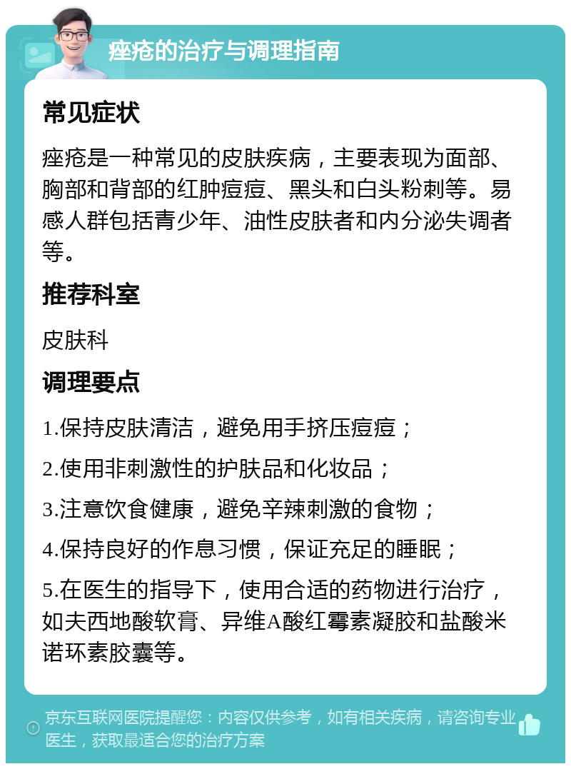 痤疮的治疗与调理指南 常见症状 痤疮是一种常见的皮肤疾病，主要表现为面部、胸部和背部的红肿痘痘、黑头和白头粉刺等。易感人群包括青少年、油性皮肤者和内分泌失调者等。 推荐科室 皮肤科 调理要点 1.保持皮肤清洁，避免用手挤压痘痘； 2.使用非刺激性的护肤品和化妆品； 3.注意饮食健康，避免辛辣刺激的食物； 4.保持良好的作息习惯，保证充足的睡眠； 5.在医生的指导下，使用合适的药物进行治疗，如夫西地酸软膏、异维A酸红霉素凝胶和盐酸米诺环素胶囊等。