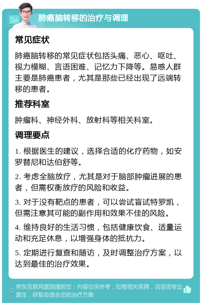 肺癌脑转移的治疗与调理 常见症状 肺癌脑转移的常见症状包括头痛、恶心、呕吐、视力模糊、言语困难、记忆力下降等。易感人群主要是肺癌患者，尤其是那些已经出现了远端转移的患者。 推荐科室 肿瘤科、神经外科、放射科等相关科室。 调理要点 1. 根据医生的建议，选择合适的化疗药物，如安罗替尼和达伯舒等。 2. 考虑全脑放疗，尤其是对于脑部肿瘤进展的患者，但需权衡放疗的风险和收益。 3. 对于没有靶点的患者，可以尝试盲试特罗凯，但需注意其可能的副作用和效果不佳的风险。 4. 维持良好的生活习惯，包括健康饮食、适量运动和充足休息，以增强身体的抵抗力。 5. 定期进行复查和随访，及时调整治疗方案，以达到最佳的治疗效果。