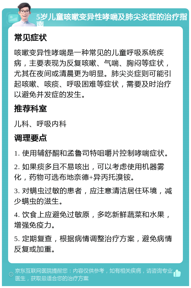 5岁儿童咳嗽变异性哮喘及肺尖炎症的治疗指南 常见症状 咳嗽变异性哮喘是一种常见的儿童呼吸系统疾病，主要表现为反复咳嗽、气喘、胸闷等症状，尤其在夜间或清晨更为明显。肺尖炎症则可能引起咳嗽、咳痰、呼吸困难等症状，需要及时治疗以避免并发症的发生。 推荐科室 儿科、呼吸内科 调理要点 1. 使用辅舒酮和孟鲁司特咀嚼片控制哮喘症状。 2. 如果痰多且不易咳出，可以考虑使用机器雾化，药物可选布地奈德+异丙托溴铵。 3. 对螨虫过敏的患者，应注意清洁居住环境，减少螨虫的滋生。 4. 饮食上应避免过敏原，多吃新鲜蔬菜和水果，增强免疫力。 5. 定期复查，根据病情调整治疗方案，避免病情反复或加重。