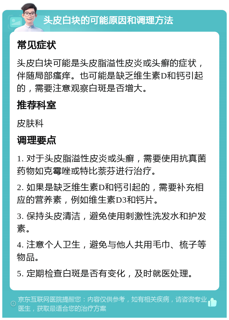 头皮白块的可能原因和调理方法 常见症状 头皮白块可能是头皮脂溢性皮炎或头癣的症状，伴随局部瘙痒。也可能是缺乏维生素D和钙引起的，需要注意观察白斑是否增大。 推荐科室 皮肤科 调理要点 1. 对于头皮脂溢性皮炎或头癣，需要使用抗真菌药物如克霉唑或特比萘芬进行治疗。 2. 如果是缺乏维生素D和钙引起的，需要补充相应的营养素，例如维生素D3和钙片。 3. 保持头皮清洁，避免使用刺激性洗发水和护发素。 4. 注意个人卫生，避免与他人共用毛巾、梳子等物品。 5. 定期检查白斑是否有变化，及时就医处理。