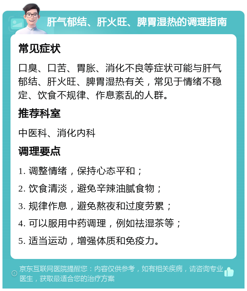 肝气郁结、肝火旺、脾胃湿热的调理指南 常见症状 口臭、口苦、胃胀、消化不良等症状可能与肝气郁结、肝火旺、脾胃湿热有关，常见于情绪不稳定、饮食不规律、作息紊乱的人群。 推荐科室 中医科、消化内科 调理要点 1. 调整情绪，保持心态平和； 2. 饮食清淡，避免辛辣油腻食物； 3. 规律作息，避免熬夜和过度劳累； 4. 可以服用中药调理，例如祛湿茶等； 5. 适当运动，增强体质和免疫力。