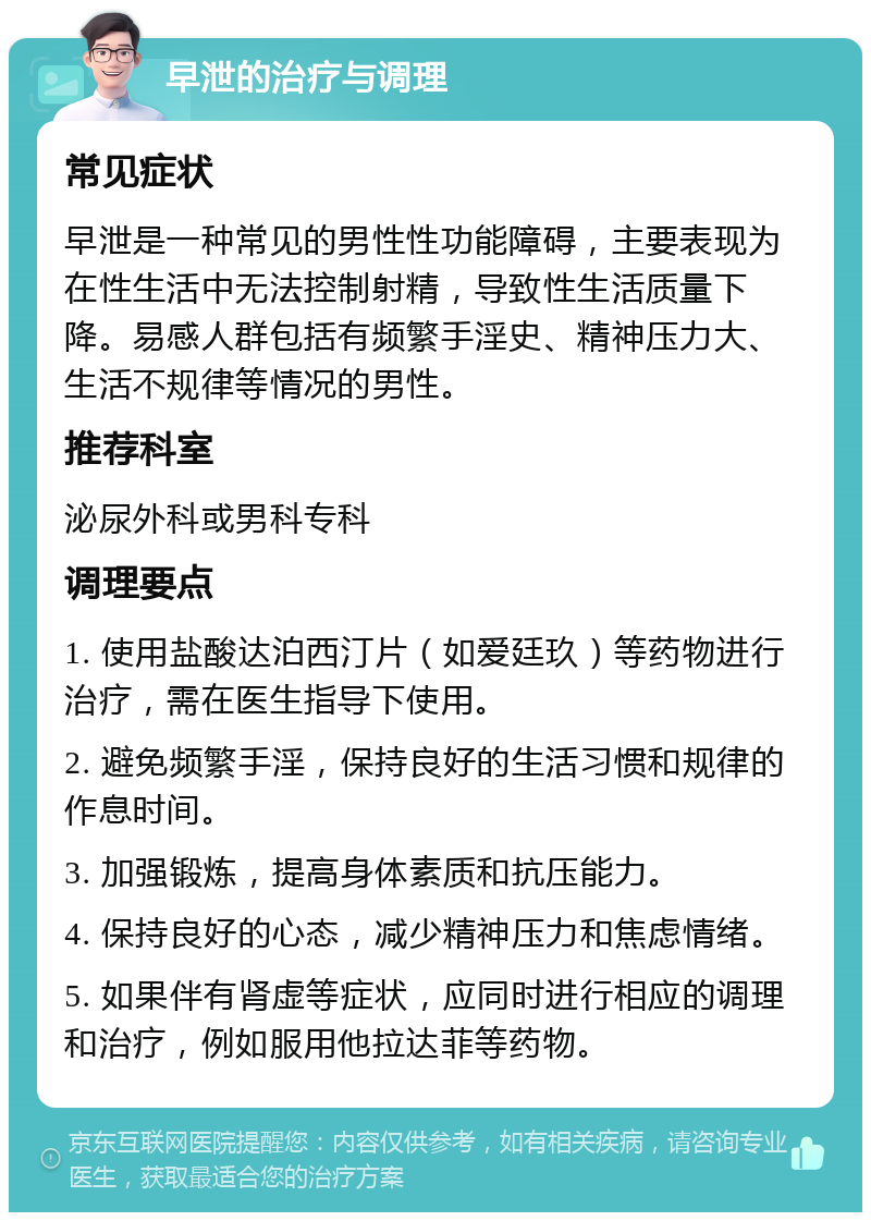 早泄的治疗与调理 常见症状 早泄是一种常见的男性性功能障碍，主要表现为在性生活中无法控制射精，导致性生活质量下降。易感人群包括有频繁手淫史、精神压力大、生活不规律等情况的男性。 推荐科室 泌尿外科或男科专科 调理要点 1. 使用盐酸达泊西汀片（如爱廷玖）等药物进行治疗，需在医生指导下使用。 2. 避免频繁手淫，保持良好的生活习惯和规律的作息时间。 3. 加强锻炼，提高身体素质和抗压能力。 4. 保持良好的心态，减少精神压力和焦虑情绪。 5. 如果伴有肾虚等症状，应同时进行相应的调理和治疗，例如服用他拉达菲等药物。