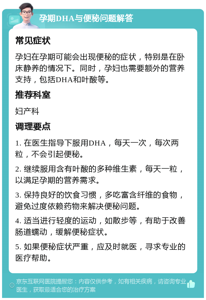 孕期DHA与便秘问题解答 常见症状 孕妇在孕期可能会出现便秘的症状，特别是在卧床静养的情况下。同时，孕妇也需要额外的营养支持，包括DHA和叶酸等。 推荐科室 妇产科 调理要点 1. 在医生指导下服用DHA，每天一次，每次两粒，不会引起便秘。 2. 继续服用含有叶酸的多种维生素，每天一粒，以满足孕期的营养需求。 3. 保持良好的饮食习惯，多吃富含纤维的食物，避免过度依赖药物来解决便秘问题。 4. 适当进行轻度的运动，如散步等，有助于改善肠道蠕动，缓解便秘症状。 5. 如果便秘症状严重，应及时就医，寻求专业的医疗帮助。