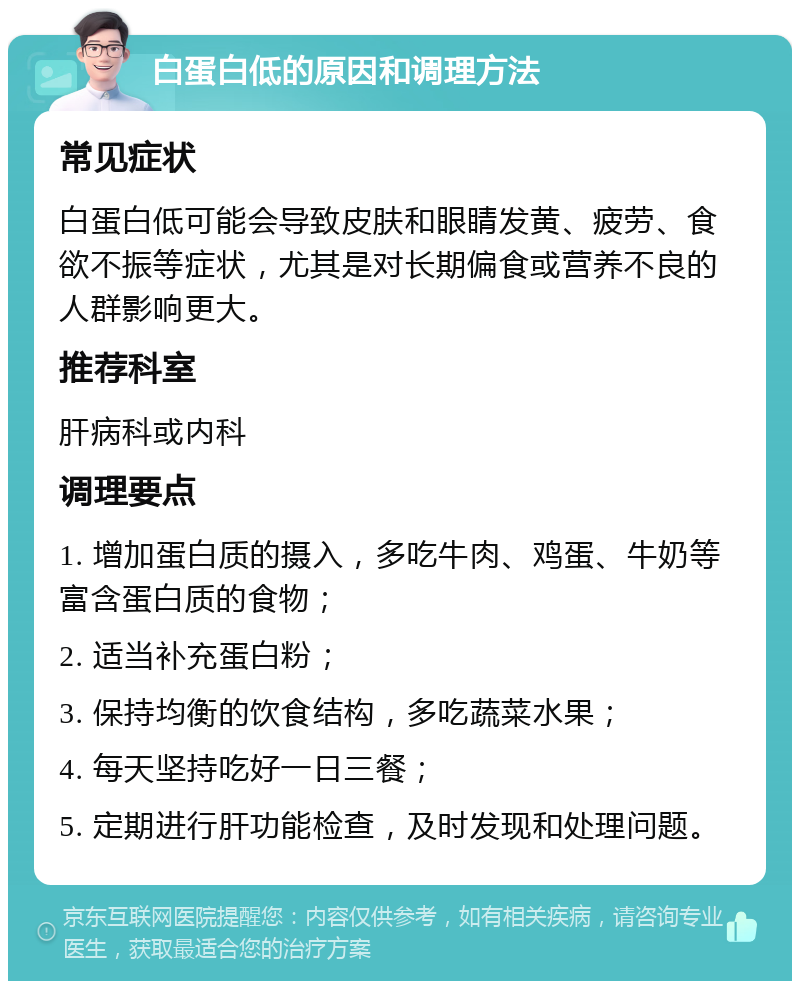 白蛋白低的原因和调理方法 常见症状 白蛋白低可能会导致皮肤和眼睛发黄、疲劳、食欲不振等症状，尤其是对长期偏食或营养不良的人群影响更大。 推荐科室 肝病科或内科 调理要点 1. 增加蛋白质的摄入，多吃牛肉、鸡蛋、牛奶等富含蛋白质的食物； 2. 适当补充蛋白粉； 3. 保持均衡的饮食结构，多吃蔬菜水果； 4. 每天坚持吃好一日三餐； 5. 定期进行肝功能检查，及时发现和处理问题。