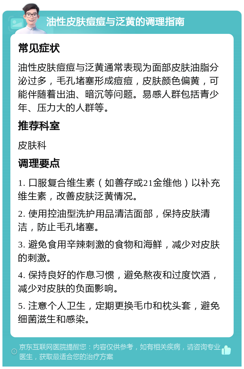 油性皮肤痘痘与泛黄的调理指南 常见症状 油性皮肤痘痘与泛黄通常表现为面部皮肤油脂分泌过多，毛孔堵塞形成痘痘，皮肤颜色偏黄，可能伴随着出油、暗沉等问题。易感人群包括青少年、压力大的人群等。 推荐科室 皮肤科 调理要点 1. 口服复合维生素（如善存或21金维他）以补充维生素，改善皮肤泛黄情况。 2. 使用控油型洗护用品清洁面部，保持皮肤清洁，防止毛孔堵塞。 3. 避免食用辛辣刺激的食物和海鲜，减少对皮肤的刺激。 4. 保持良好的作息习惯，避免熬夜和过度饮酒，减少对皮肤的负面影响。 5. 注意个人卫生，定期更换毛巾和枕头套，避免细菌滋生和感染。