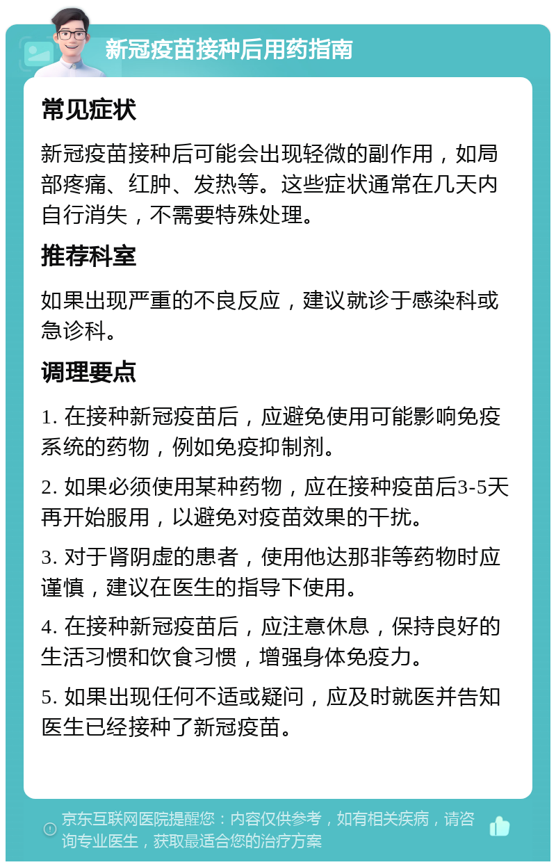 新冠疫苗接种后用药指南 常见症状 新冠疫苗接种后可能会出现轻微的副作用，如局部疼痛、红肿、发热等。这些症状通常在几天内自行消失，不需要特殊处理。 推荐科室 如果出现严重的不良反应，建议就诊于感染科或急诊科。 调理要点 1. 在接种新冠疫苗后，应避免使用可能影响免疫系统的药物，例如免疫抑制剂。 2. 如果必须使用某种药物，应在接种疫苗后3-5天再开始服用，以避免对疫苗效果的干扰。 3. 对于肾阴虚的患者，使用他达那非等药物时应谨慎，建议在医生的指导下使用。 4. 在接种新冠疫苗后，应注意休息，保持良好的生活习惯和饮食习惯，增强身体免疫力。 5. 如果出现任何不适或疑问，应及时就医并告知医生已经接种了新冠疫苗。