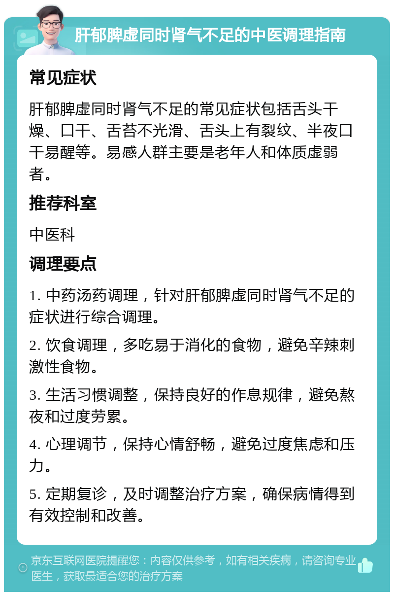 肝郁脾虚同时肾气不足的中医调理指南 常见症状 肝郁脾虚同时肾气不足的常见症状包括舌头干燥、口干、舌苔不光滑、舌头上有裂纹、半夜口干易醒等。易感人群主要是老年人和体质虚弱者。 推荐科室 中医科 调理要点 1. 中药汤药调理，针对肝郁脾虚同时肾气不足的症状进行综合调理。 2. 饮食调理，多吃易于消化的食物，避免辛辣刺激性食物。 3. 生活习惯调整，保持良好的作息规律，避免熬夜和过度劳累。 4. 心理调节，保持心情舒畅，避免过度焦虑和压力。 5. 定期复诊，及时调整治疗方案，确保病情得到有效控制和改善。