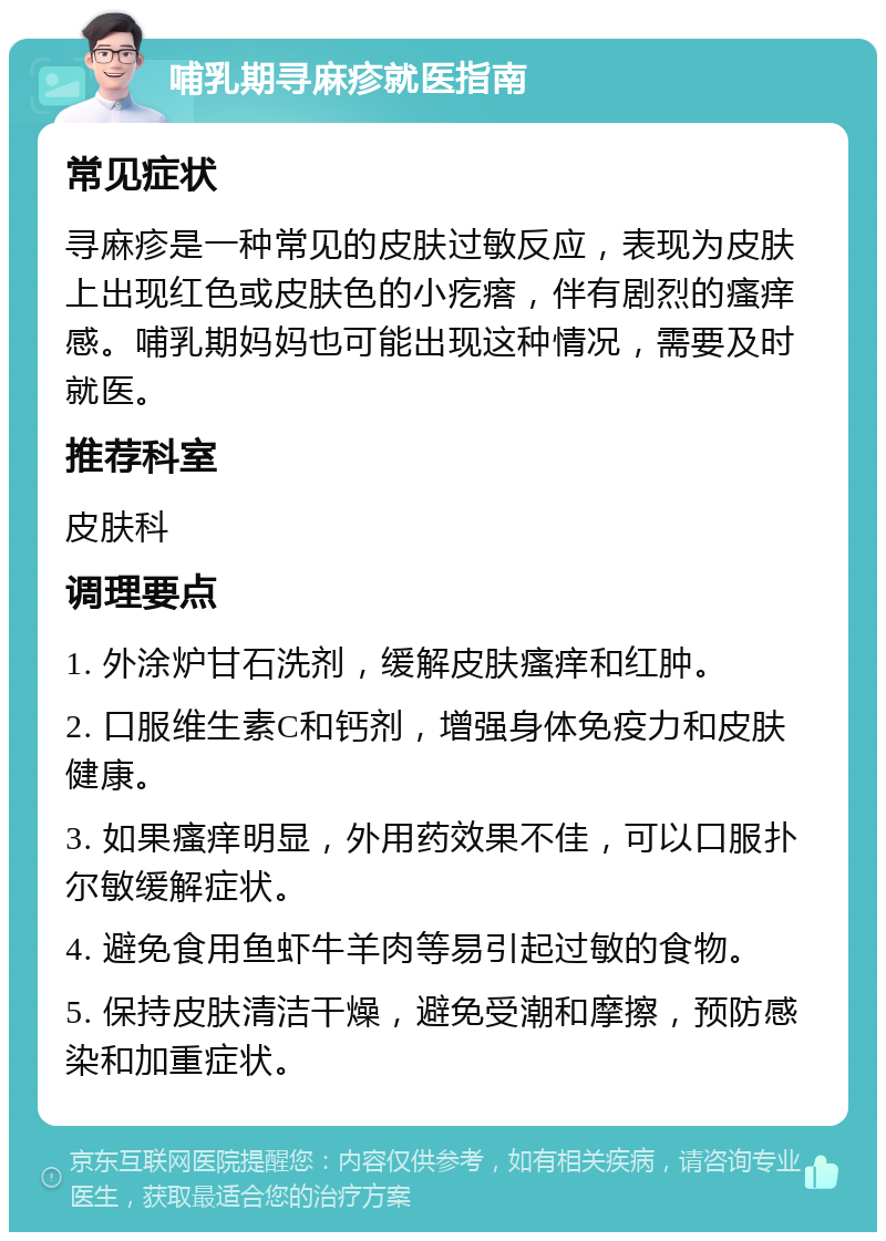 哺乳期寻麻疹就医指南 常见症状 寻麻疹是一种常见的皮肤过敏反应，表现为皮肤上出现红色或皮肤色的小疙瘩，伴有剧烈的瘙痒感。哺乳期妈妈也可能出现这种情况，需要及时就医。 推荐科室 皮肤科 调理要点 1. 外涂炉甘石洗剂，缓解皮肤瘙痒和红肿。 2. 口服维生素C和钙剂，增强身体免疫力和皮肤健康。 3. 如果瘙痒明显，外用药效果不佳，可以口服扑尔敏缓解症状。 4. 避免食用鱼虾牛羊肉等易引起过敏的食物。 5. 保持皮肤清洁干燥，避免受潮和摩擦，预防感染和加重症状。