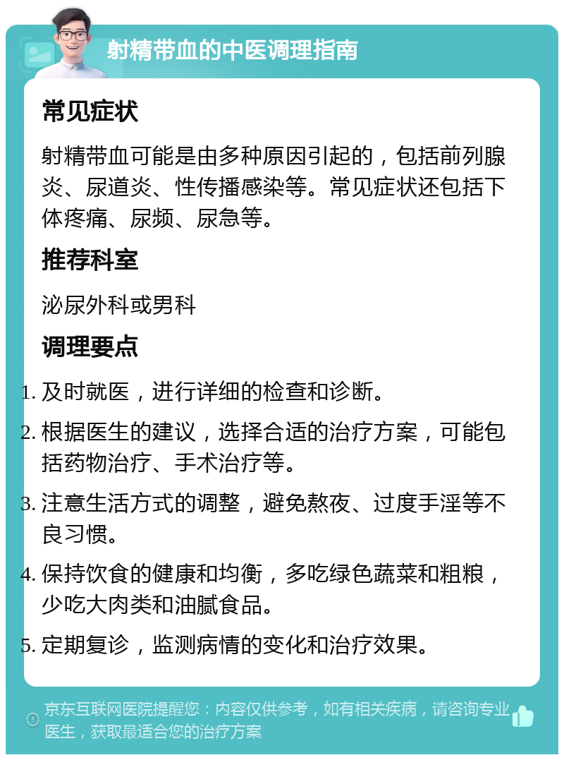 射精带血的中医调理指南 常见症状 射精带血可能是由多种原因引起的，包括前列腺炎、尿道炎、性传播感染等。常见症状还包括下体疼痛、尿频、尿急等。 推荐科室 泌尿外科或男科 调理要点 及时就医，进行详细的检查和诊断。 根据医生的建议，选择合适的治疗方案，可能包括药物治疗、手术治疗等。 注意生活方式的调整，避免熬夜、过度手淫等不良习惯。 保持饮食的健康和均衡，多吃绿色蔬菜和粗粮，少吃大肉类和油腻食品。 定期复诊，监测病情的变化和治疗效果。