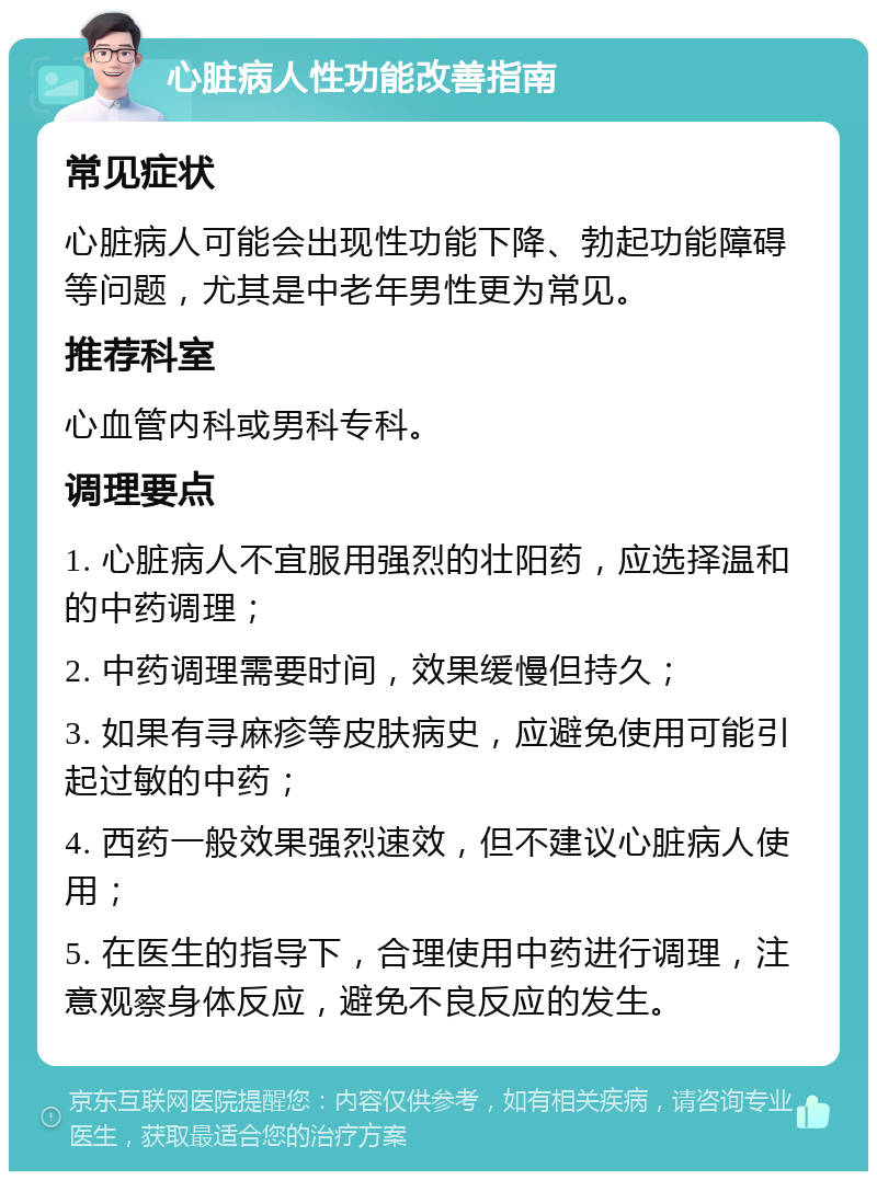 心脏病人性功能改善指南 常见症状 心脏病人可能会出现性功能下降、勃起功能障碍等问题，尤其是中老年男性更为常见。 推荐科室 心血管内科或男科专科。 调理要点 1. 心脏病人不宜服用强烈的壮阳药，应选择温和的中药调理； 2. 中药调理需要时间，效果缓慢但持久； 3. 如果有寻麻疹等皮肤病史，应避免使用可能引起过敏的中药； 4. 西药一般效果强烈速效，但不建议心脏病人使用； 5. 在医生的指导下，合理使用中药进行调理，注意观察身体反应，避免不良反应的发生。