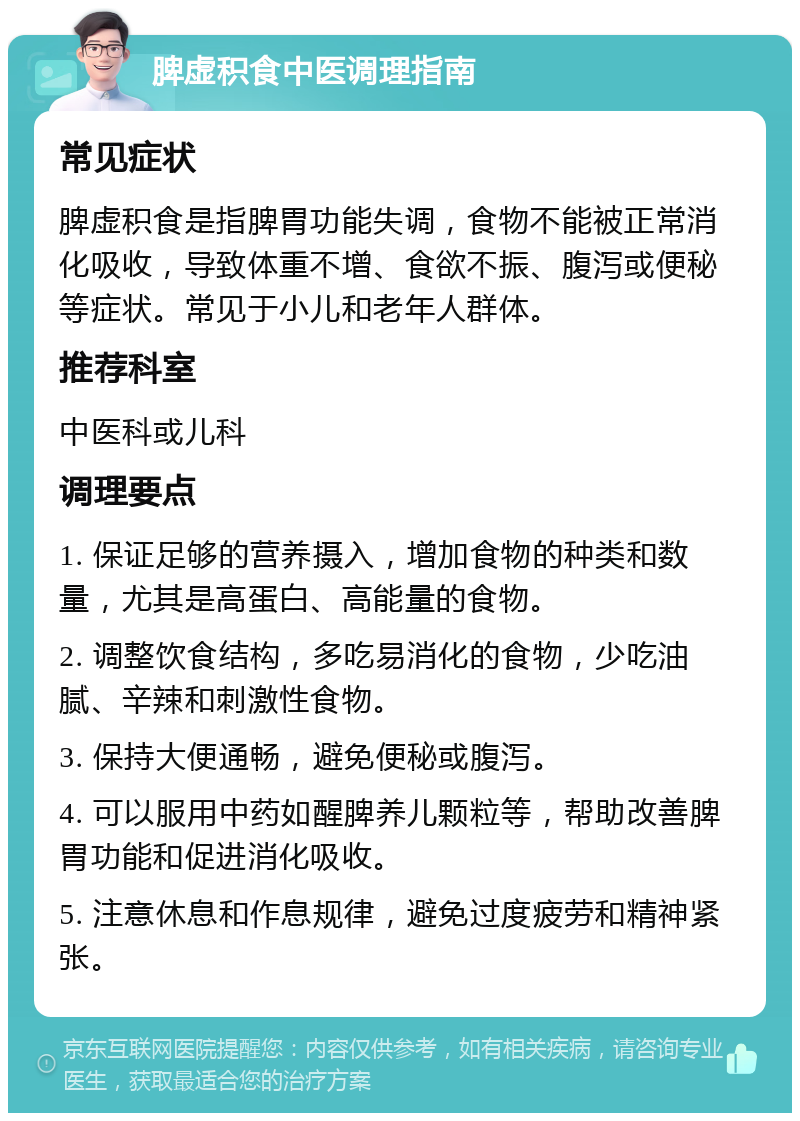 脾虚积食中医调理指南 常见症状 脾虚积食是指脾胃功能失调，食物不能被正常消化吸收，导致体重不增、食欲不振、腹泻或便秘等症状。常见于小儿和老年人群体。 推荐科室 中医科或儿科 调理要点 1. 保证足够的营养摄入，增加食物的种类和数量，尤其是高蛋白、高能量的食物。 2. 调整饮食结构，多吃易消化的食物，少吃油腻、辛辣和刺激性食物。 3. 保持大便通畅，避免便秘或腹泻。 4. 可以服用中药如醒脾养儿颗粒等，帮助改善脾胃功能和促进消化吸收。 5. 注意休息和作息规律，避免过度疲劳和精神紧张。